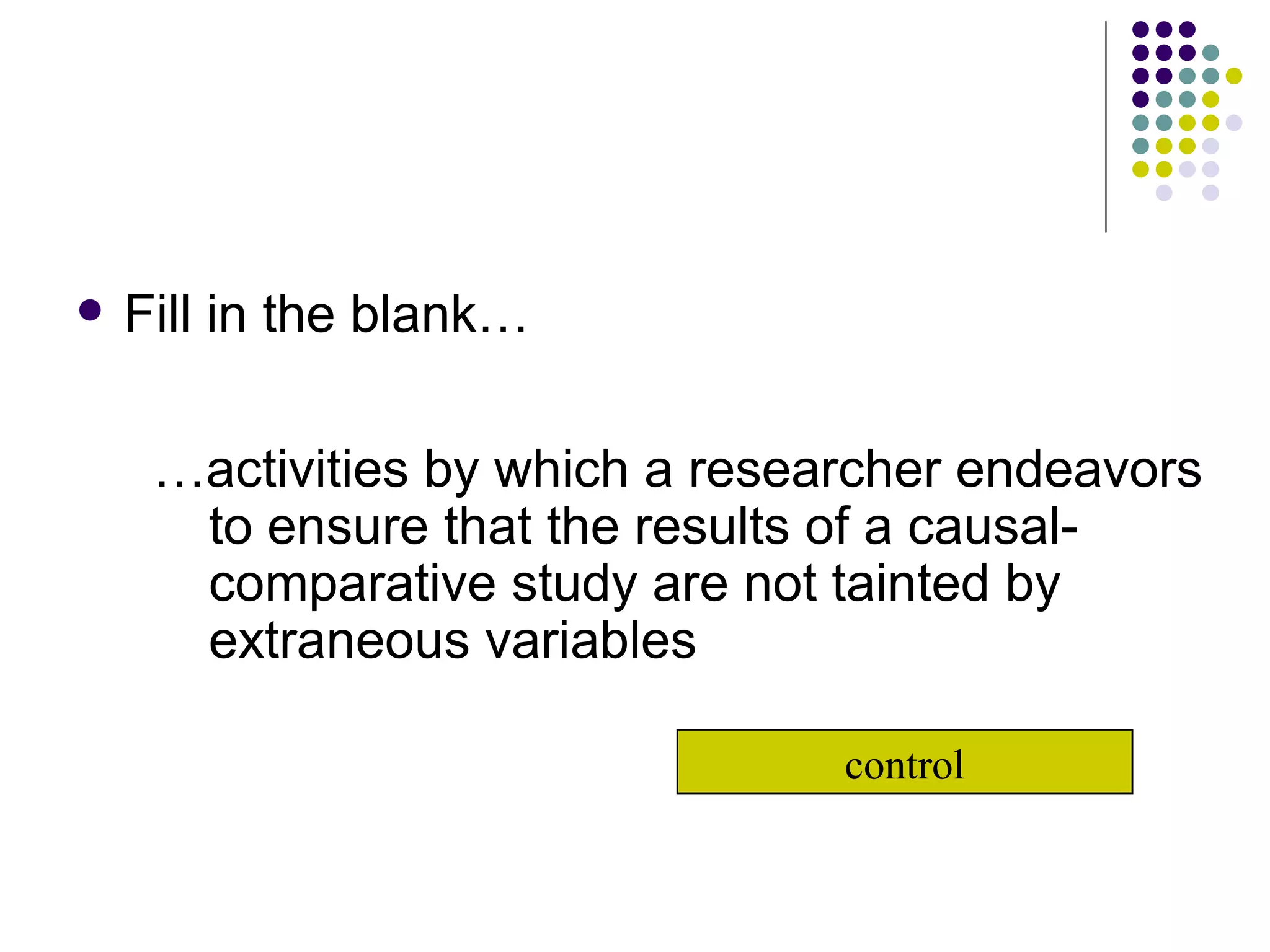 Fill in the blank… … activities by which a researcher endeavors to ensure that the results of a causal-comparative study are not tainted by extraneous variables control 