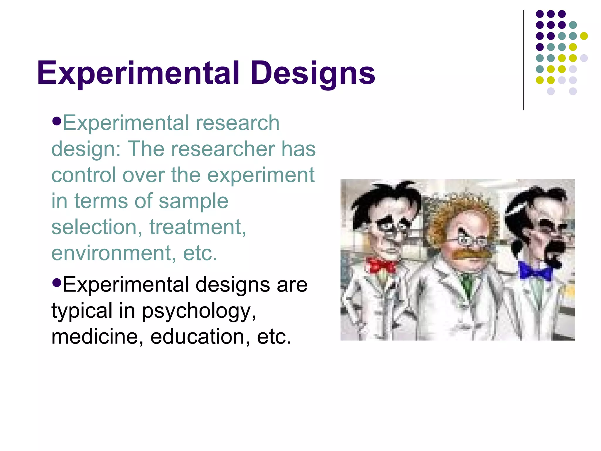 Experimental Designs Experimental research design: The researcher has control over the experiment in terms of sample selection, treatment, environment, etc. Experimental designs are typical in psychology, medicine, education, etc. 