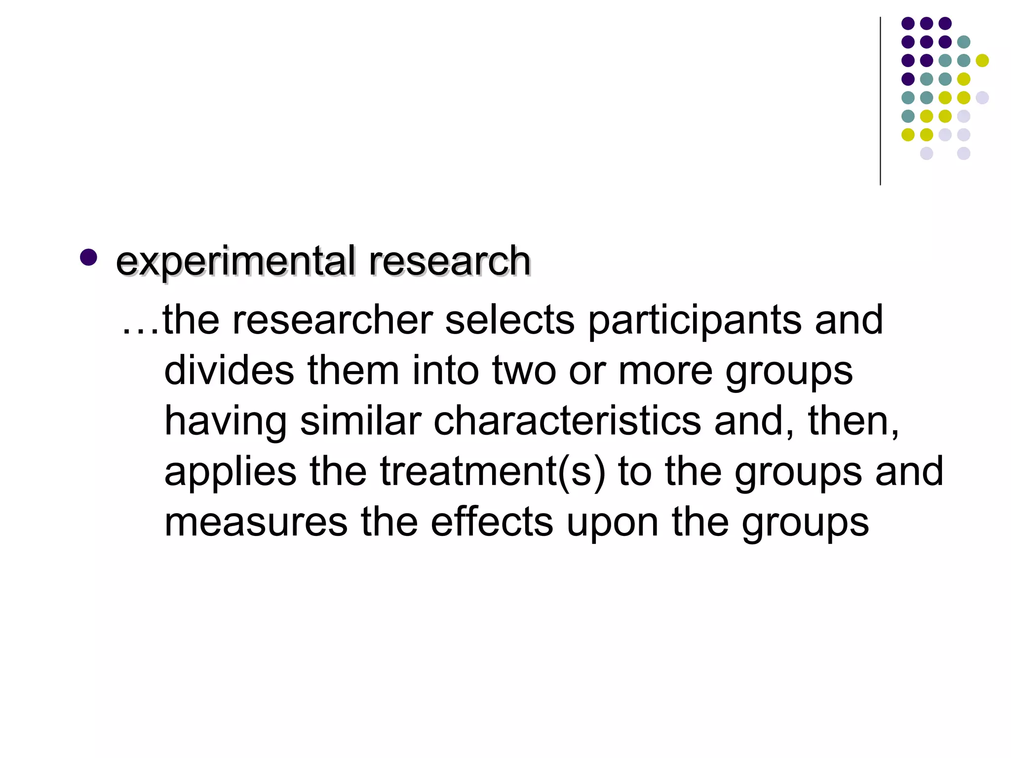experimental research … the researcher selects participants and divides them into two or more groups having similar characteristics and, then, applies the treatment(s) to the groups and measures the effects upon the groups 