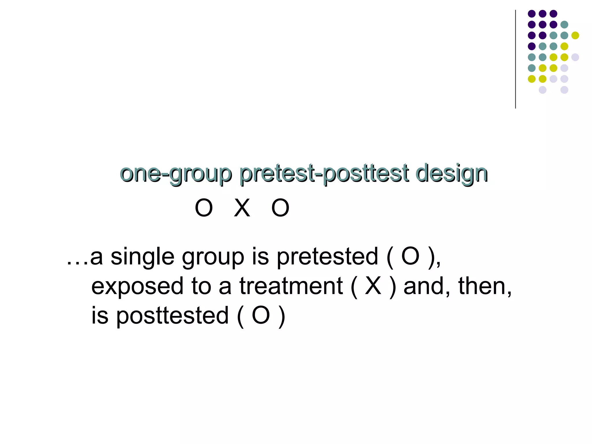 one-group pretest-posttest design O  X  O  … a single group is pretested ( O ), exposed to a treatment ( X ) and, then, is posttested ( O ) 
