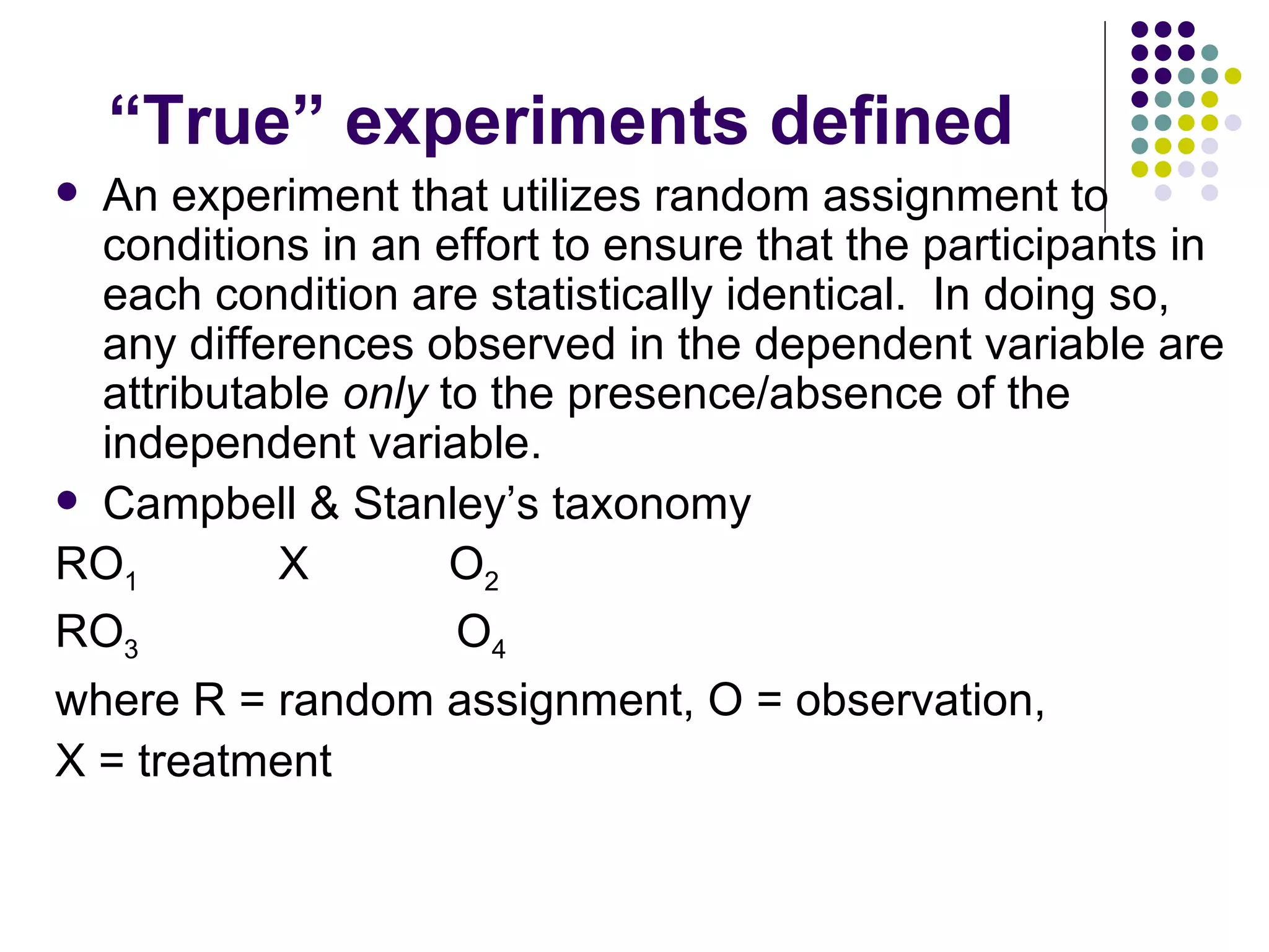 “ True” experiments defined An experiment that utilizes random assignment to conditions in an effort to ensure that the participants in each condition are statistically identical.  In doing so, any differences observed in the dependent variable are attributable  only  to the presence/absence of the independent variable. Campbell & Stanley’s taxonomy RO 1   X  O 2 RO 3   O 4 where R = random assignment, O = observation, X = treatment  
