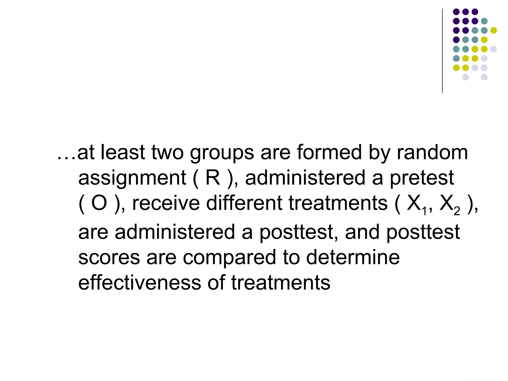 … at least two groups are formed by random assignment ( R ), administered a pretest ( O ), receive different treatments ( X 1 , X 2  ), are administered a posttest, and posttest scores are compared to determine effectiveness of treatments 