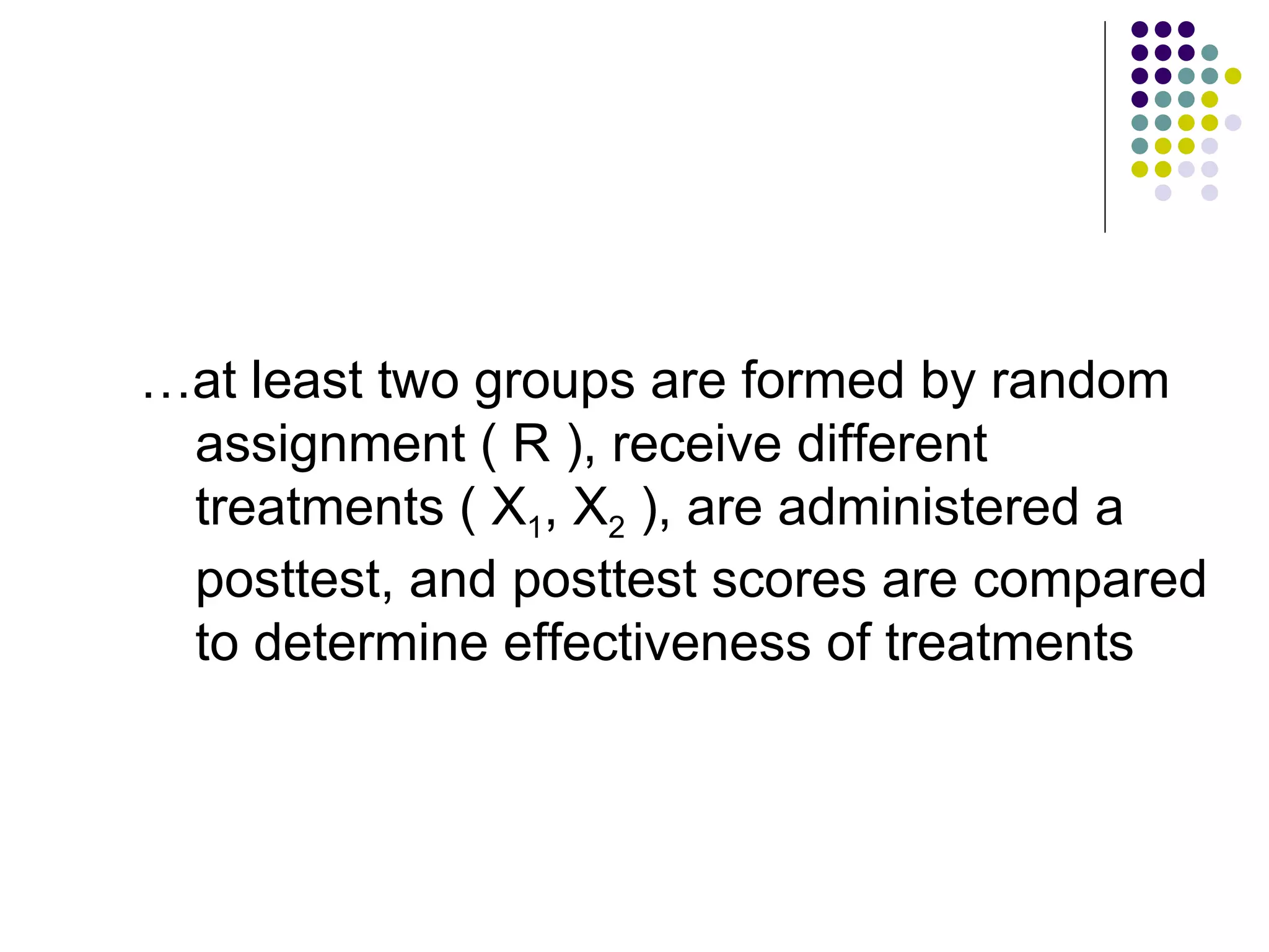 … at least two groups are formed by random assignment ( R ), receive different treatments ( X 1 , X 2  ), are administered a posttest, and posttest scores are compared to determine effectiveness of treatments 