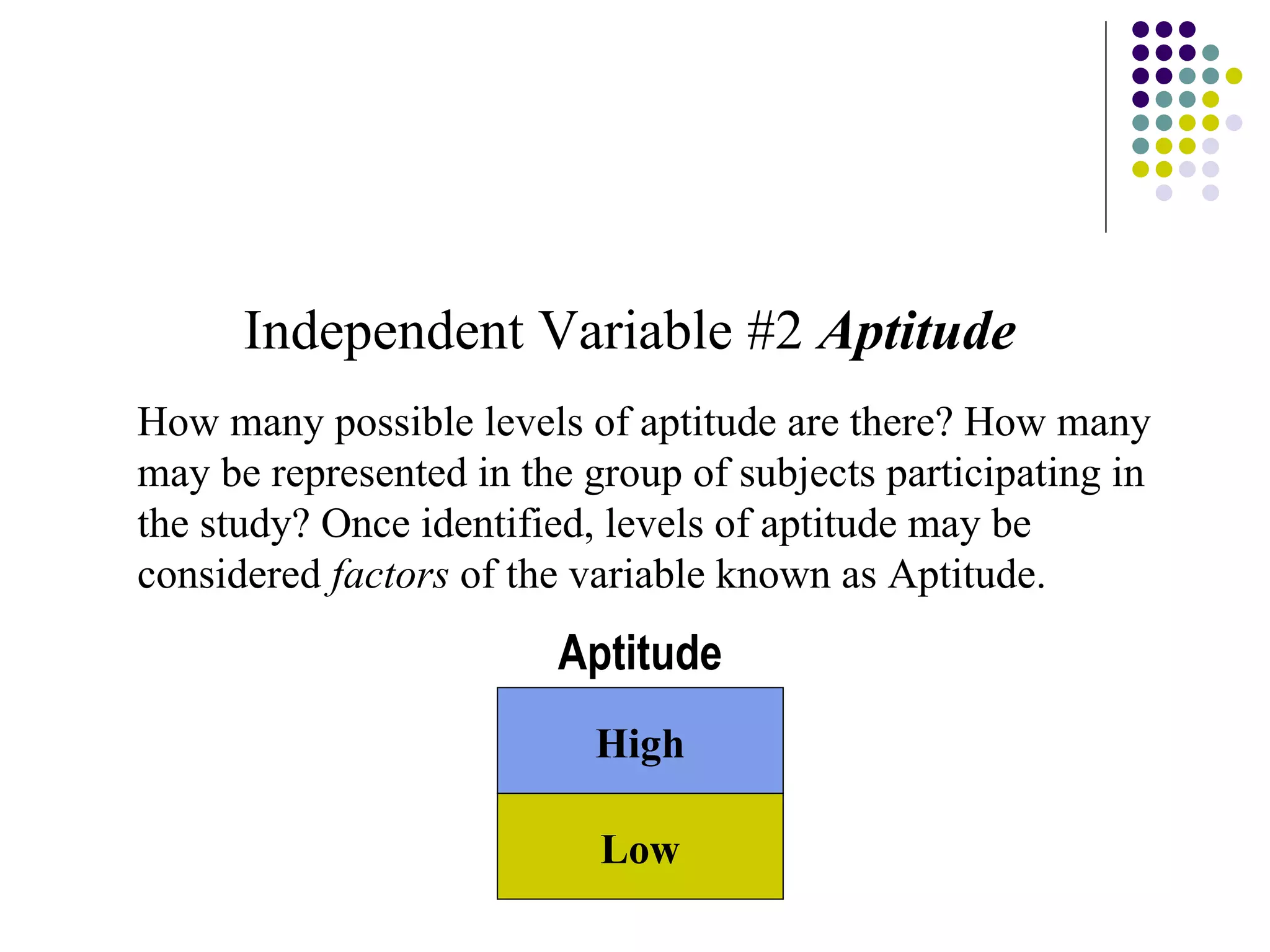 Independent Variable #2  Aptitude How many possible levels of aptitude are there? How many may be represented in the group of subjects participating in the study? Once identified, levels of aptitude may be considered  factors  of the variable known as Aptitude. Low High Aptitude 