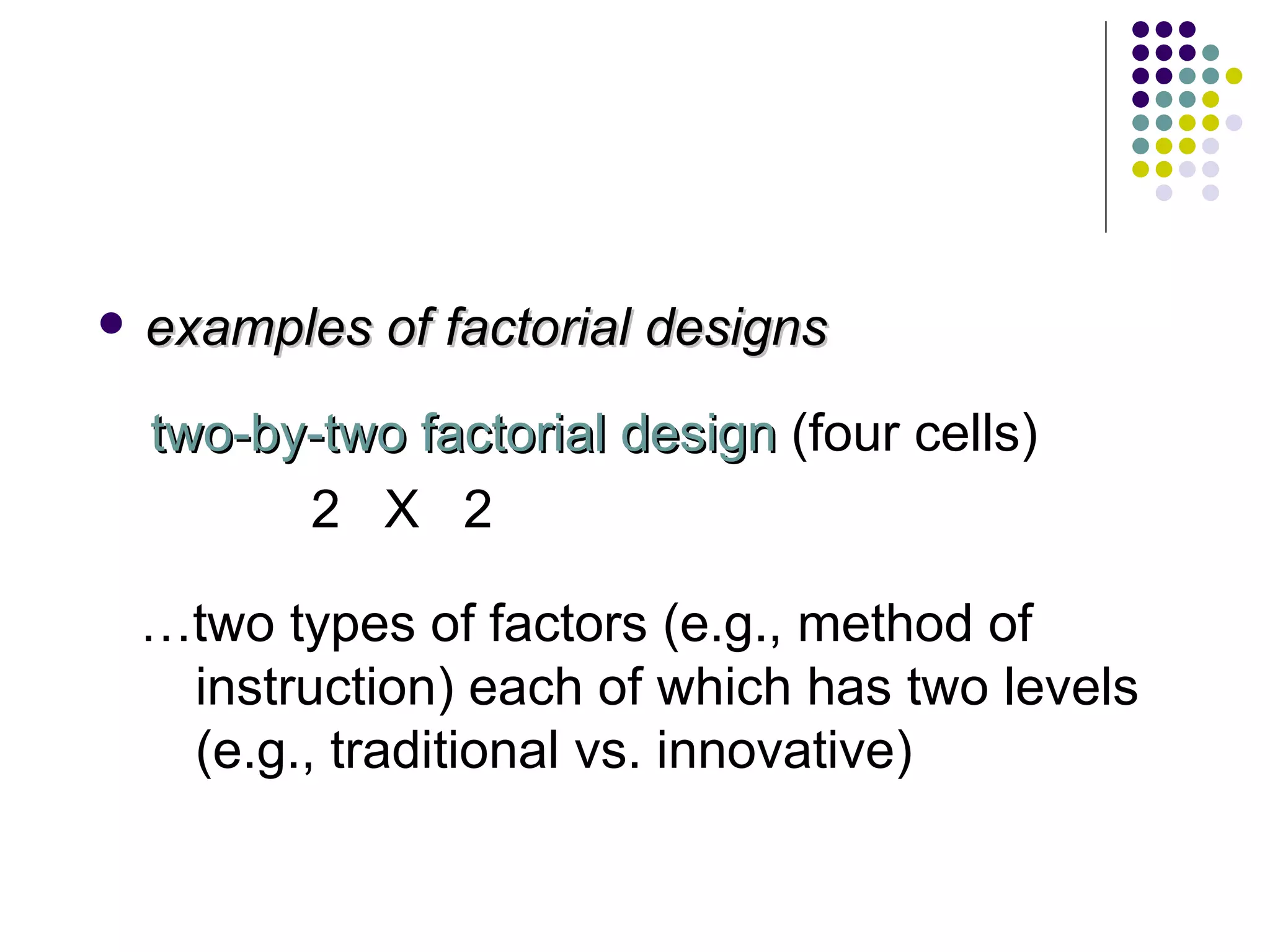 examples of factorial designs two-by-two factorial design  (four cells) 2  X  2 … two types of factors (e.g., method of instruction) each of which has two levels (e.g., traditional vs. innovative) 
