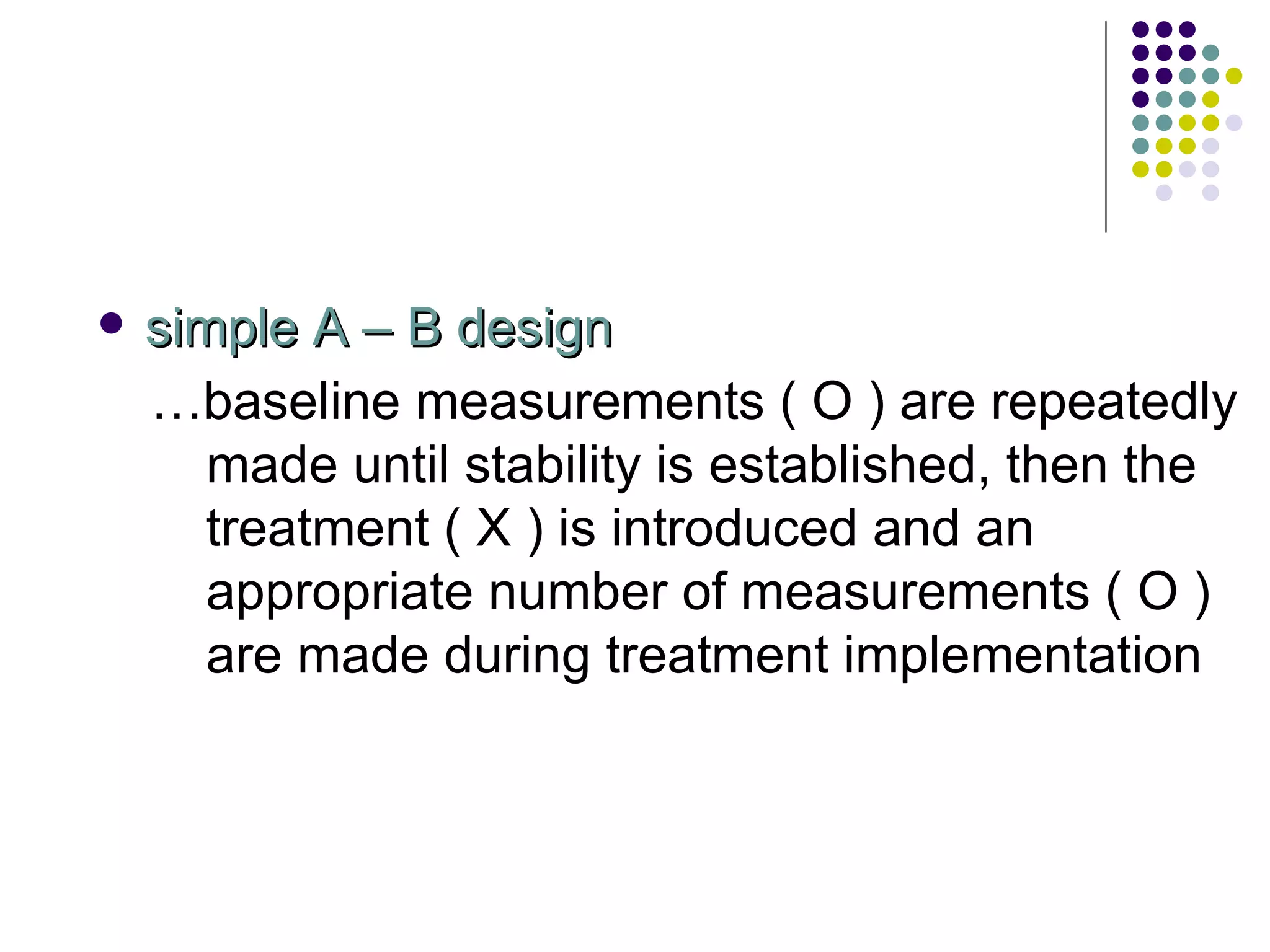 simple A – B design … baseline measurements ( O ) are repeatedly made until stability is established, then the treatment ( X ) is introduced and an appropriate number of measurements ( O ) are made during treatment implementation 