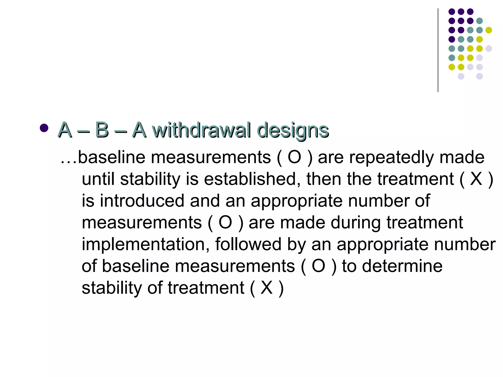 A – B – A withdrawal designs … baseline measurements ( O ) are repeatedly made until stability is established, then the treatment ( X ) is introduced and an appropriate number of measurements ( O ) are made during treatment implementation, followed by an appropriate number of baseline measurements ( O ) to determine stability of treatment ( X ) 