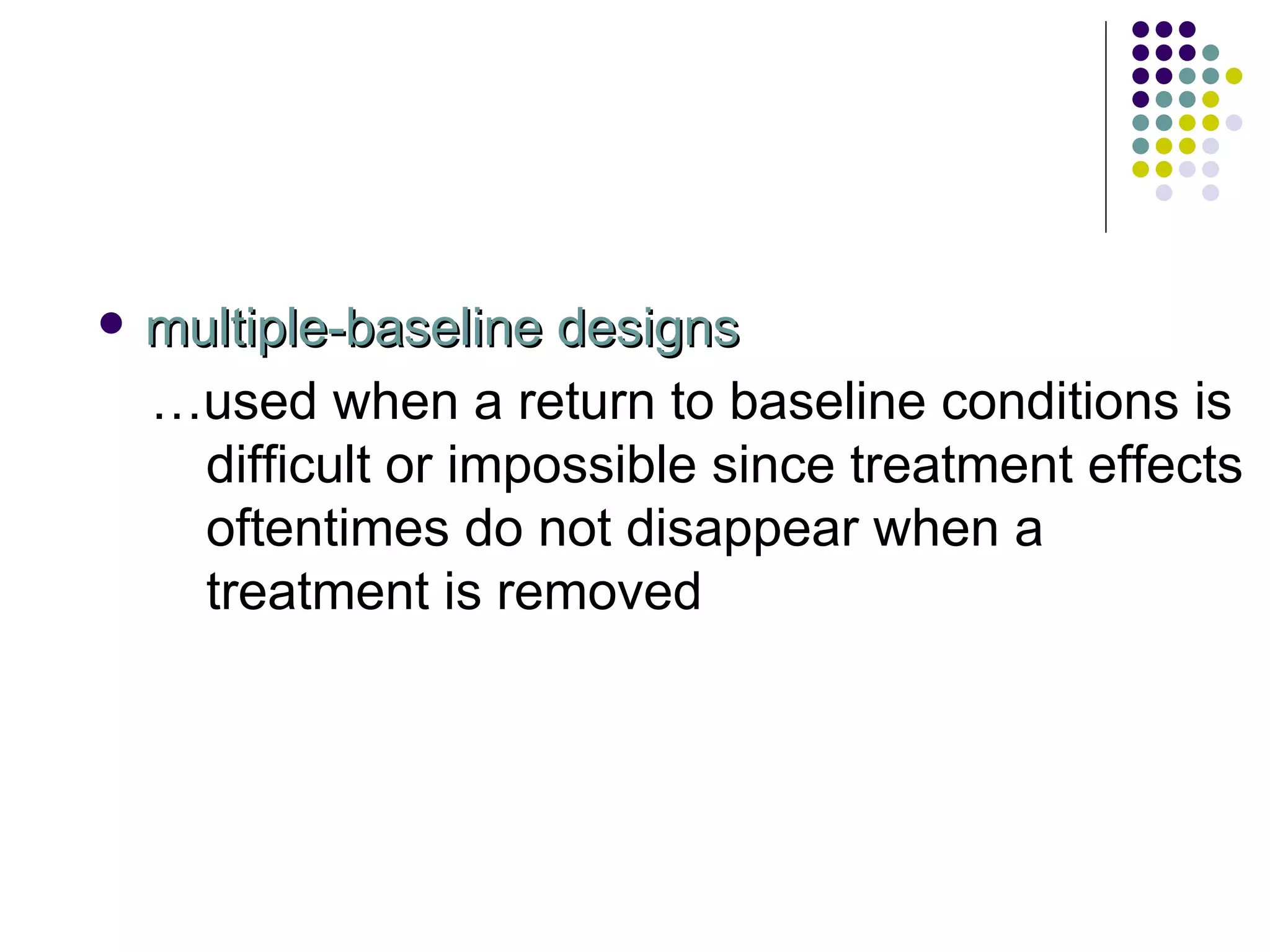 multiple-baseline designs … used when a return to baseline conditions is difficult or impossible since treatment effects oftentimes do not disappear when a treatment is removed 