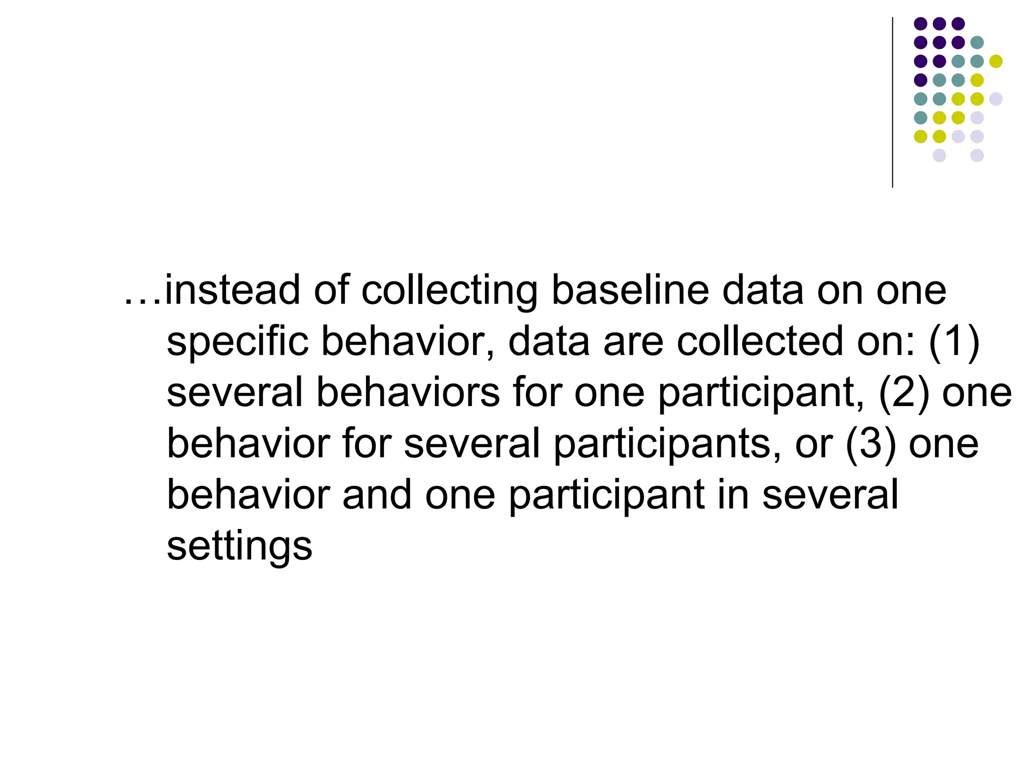 … instead of collecting baseline data on one specific behavior, data are collected on: (1) several behaviors for one participant, (2) one behavior for several participants, or (3) one behavior and one participant in several settings 