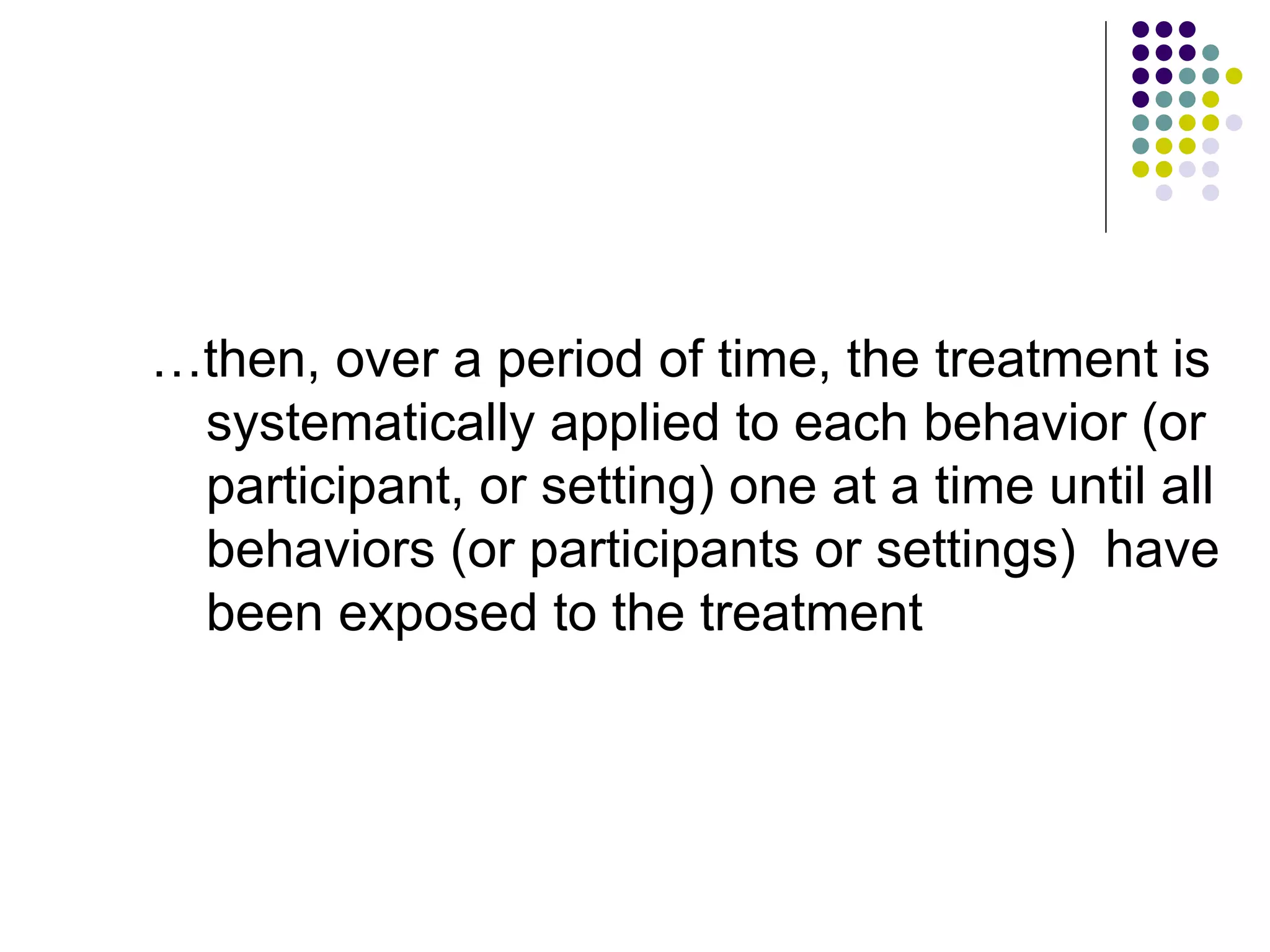 … then, over a period of time, the treatment is systematically applied to each behavior (or participant, or setting) one at a time until all behaviors (or participants or settings)  have been exposed to the treatment 