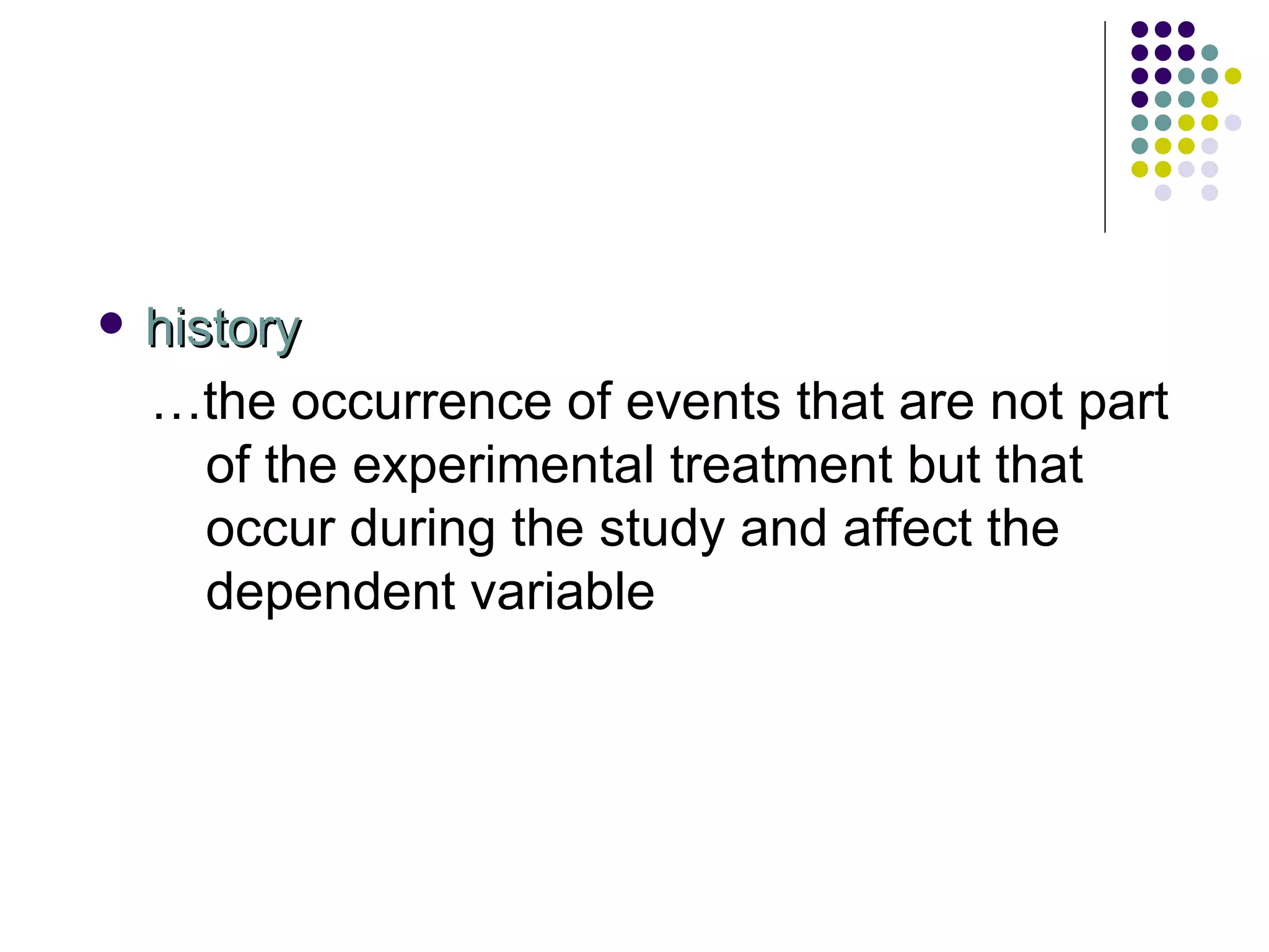 history … the occurrence of events that are not part of the experimental treatment but that occur during the study and affect the dependent variable 