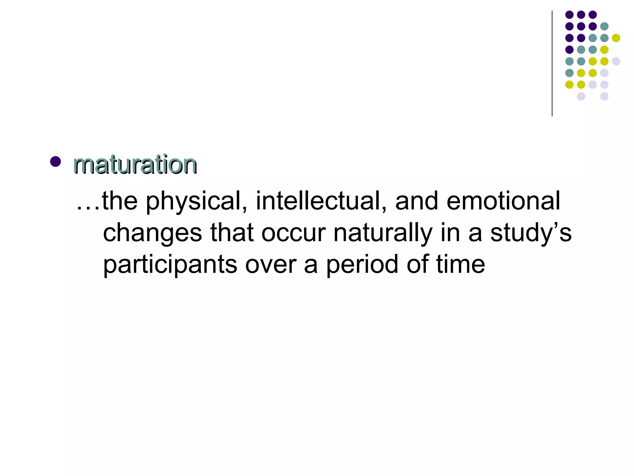 maturation … the physical, intellectual, and emotional changes that occur naturally in a study’s participants over a period of time 
