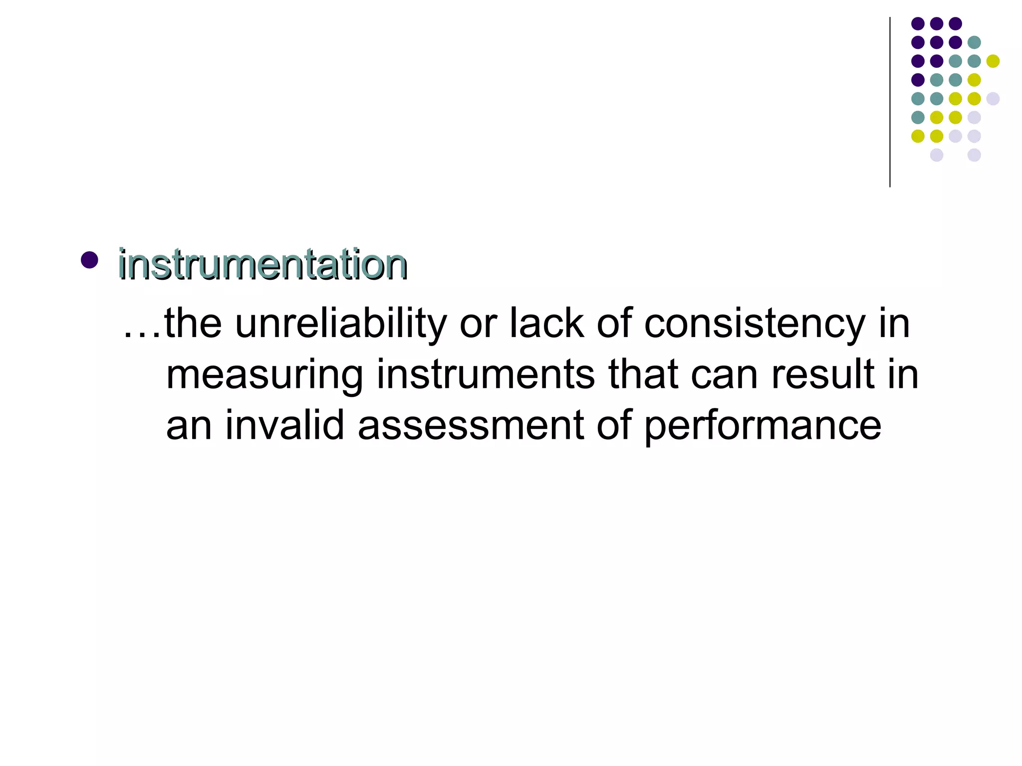 instrumentation … the unreliability or lack of consistency in measuring instruments that can result in an invalid assessment of performance 