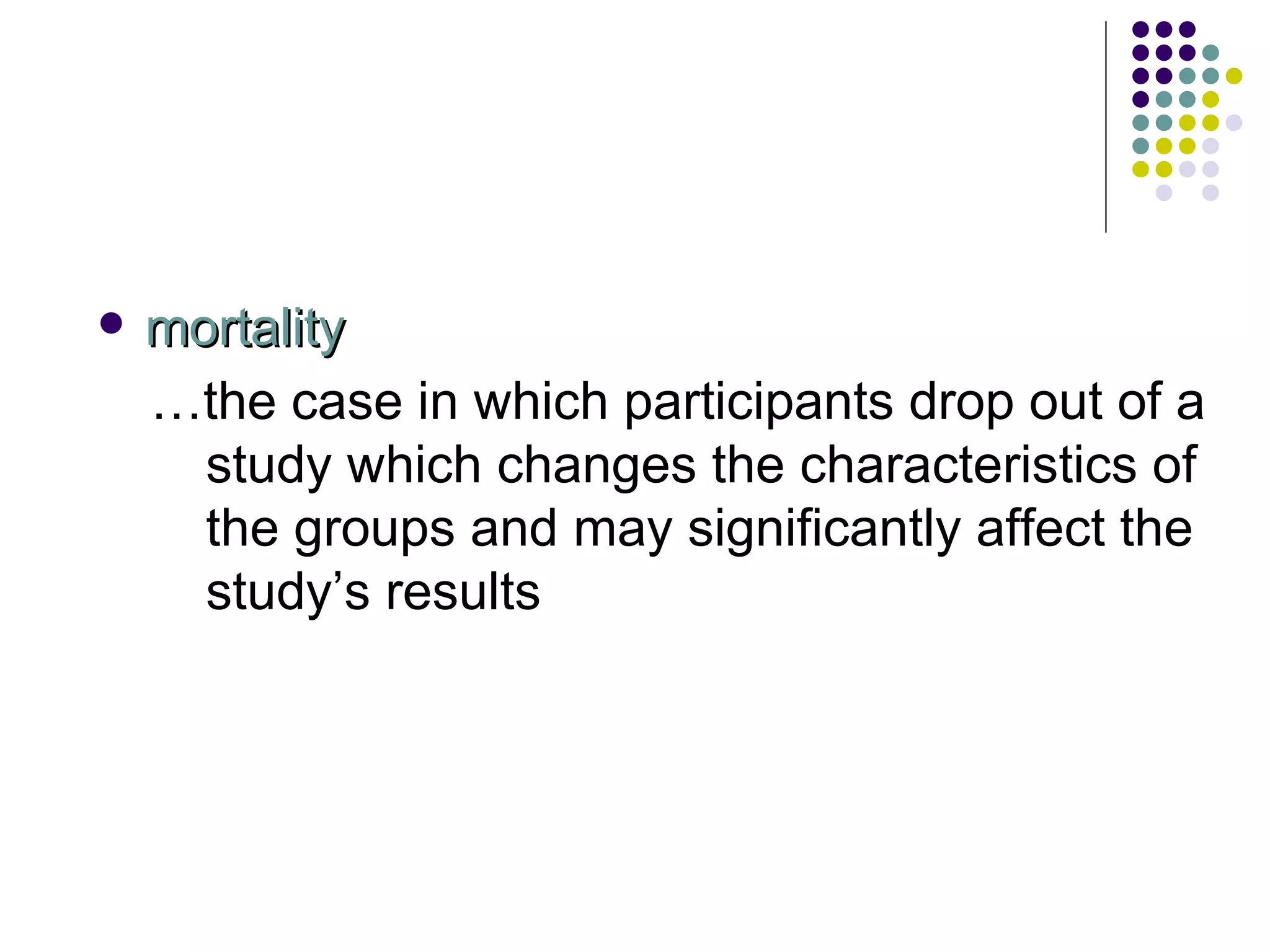 mortality … the case in which participants drop out of a study which changes the characteristics of the groups and may significantly affect the study’s results 