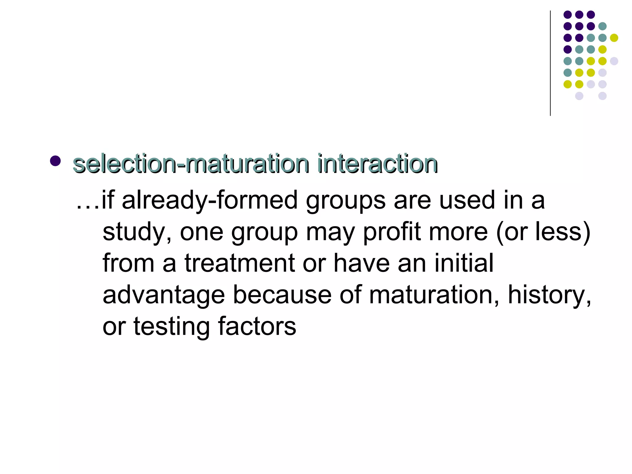 selection-maturation interaction … if already-formed groups are used in a study, one group may profit more (or less) from a treatment or have an initial advantage because of maturation, history, or testing factors 
