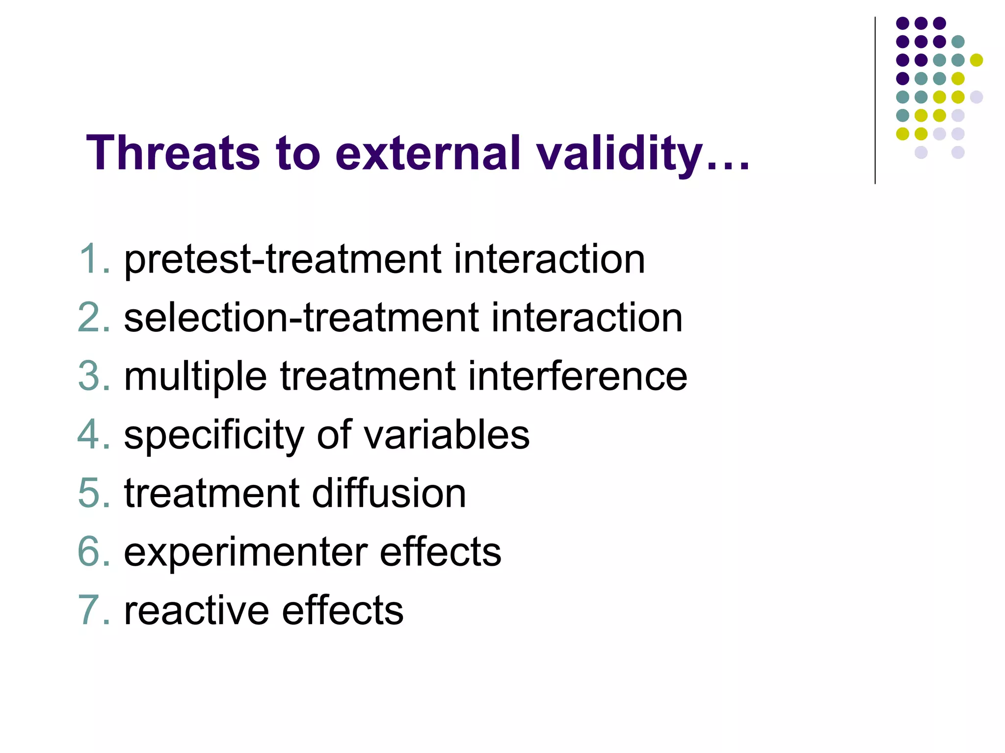 Threats to external validity… 1.  pretest-treatment interaction 2.  selection-treatment interaction 3.  multiple treatment interference 4.  specificity of variables 5.  treatment diffusion 6.  experimenter effects 7.  reactive effects 