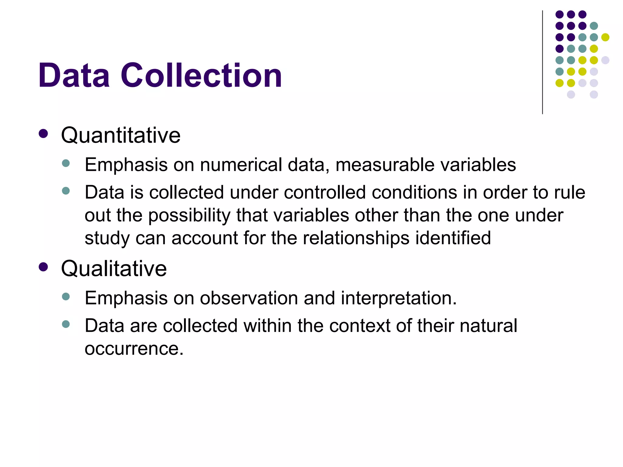 Data Collection Quantitative Emphasis on numerical data, measurable variables Data is collected under controlled conditions in order to rule out the possibility that variables other than the one under study can account for the relationships identified Qualitative Emphasis on observation and interpretation. Data are collected within the context of their natural occurrence. 