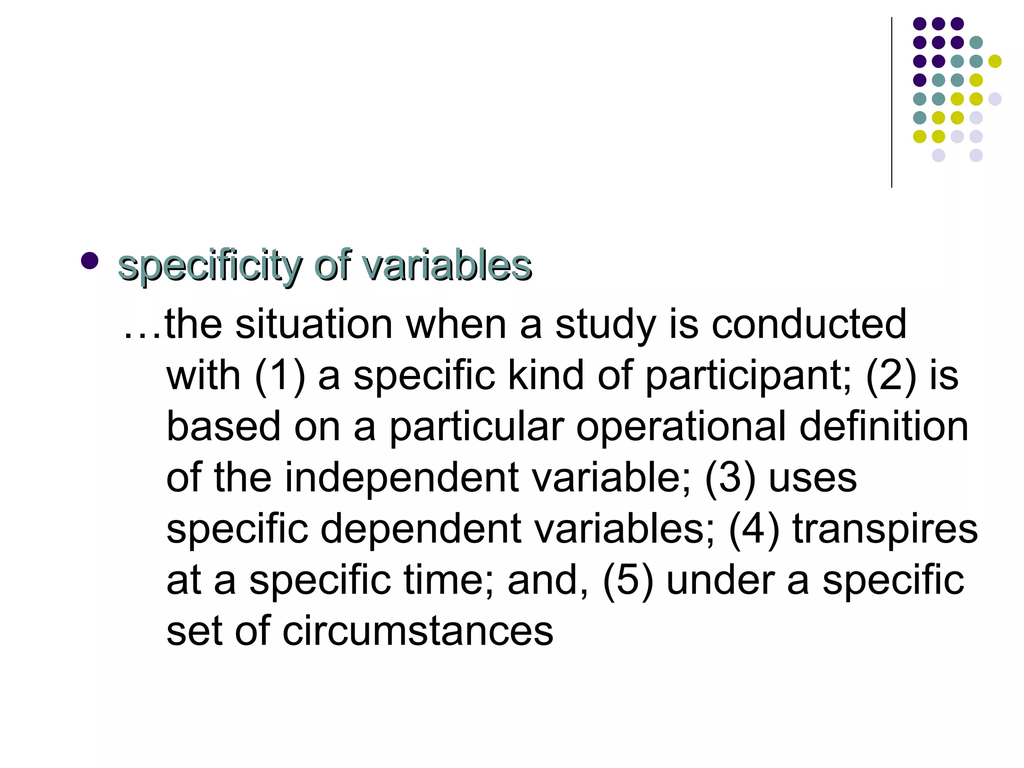 specificity of variables … the situation when a study is conducted with (1) a specific kind of participant; (2) is based on a particular operational definition of the independent variable; (3) uses specific dependent variables; (4) transpires at a specific time; and, (5) under a specific set of circumstances 