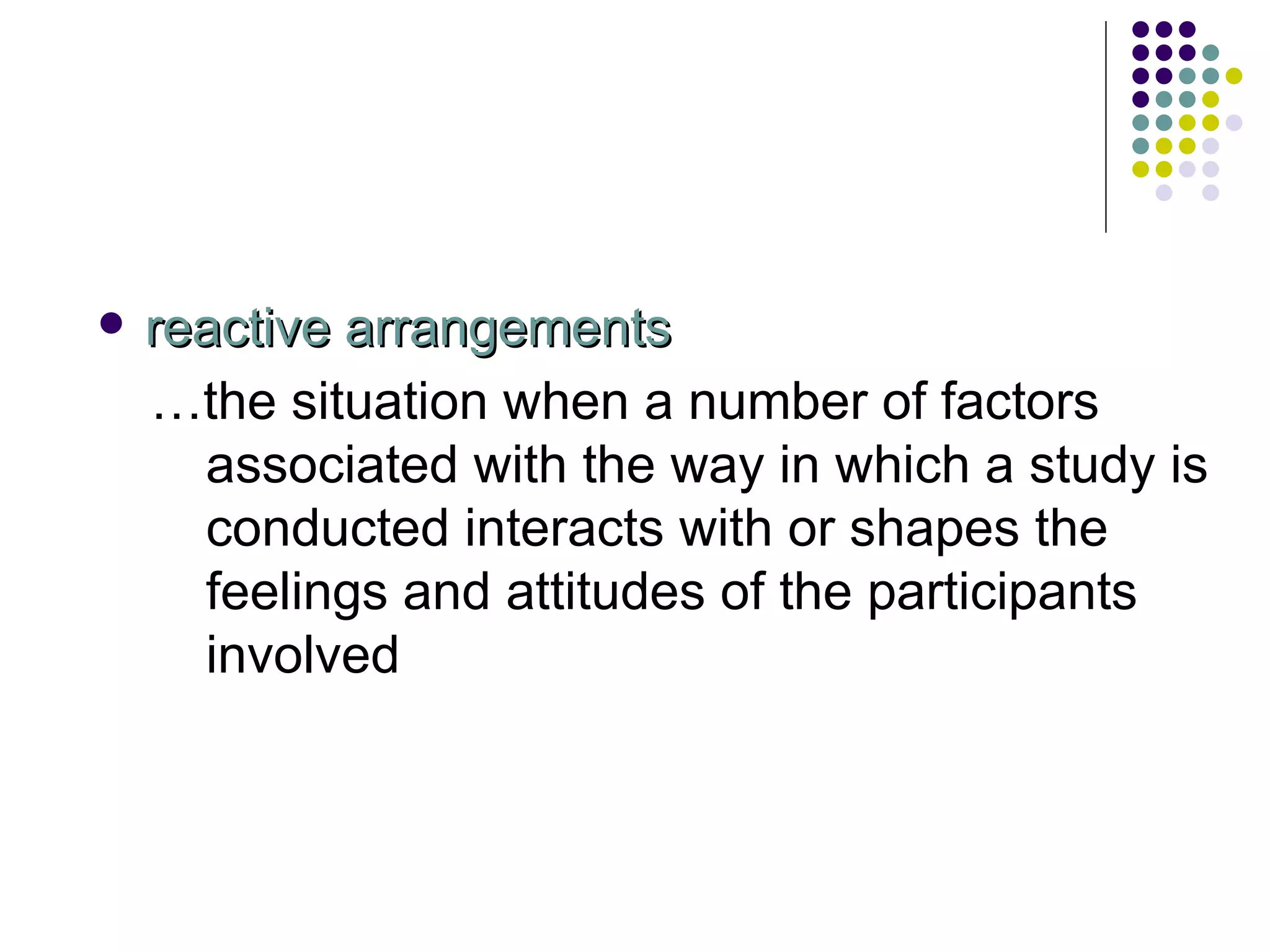 reactive arrangements … the situation when a number of factors associated with the way in which a study is conducted interacts with or shapes the feelings and attitudes of the participants involved 