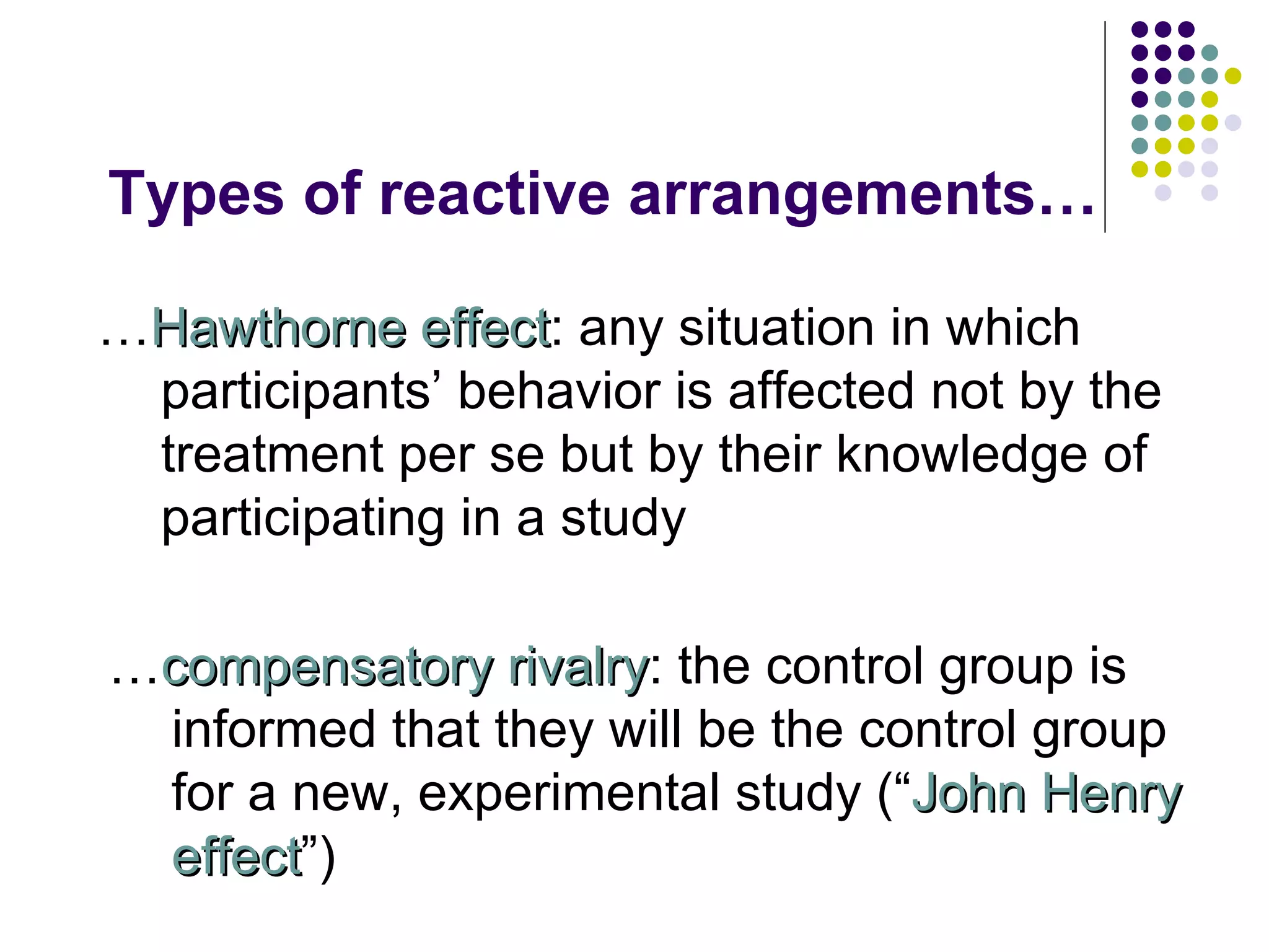 Types of reactive arrangements… … Hawthorne effect : any situation in which participants’ behavior is affected not by the treatment per se but by their knowledge of participating in a study … compensatory rivalry : the control group is informed that they will be the control group for a new, experimental study (“ John Henry effect ”) 