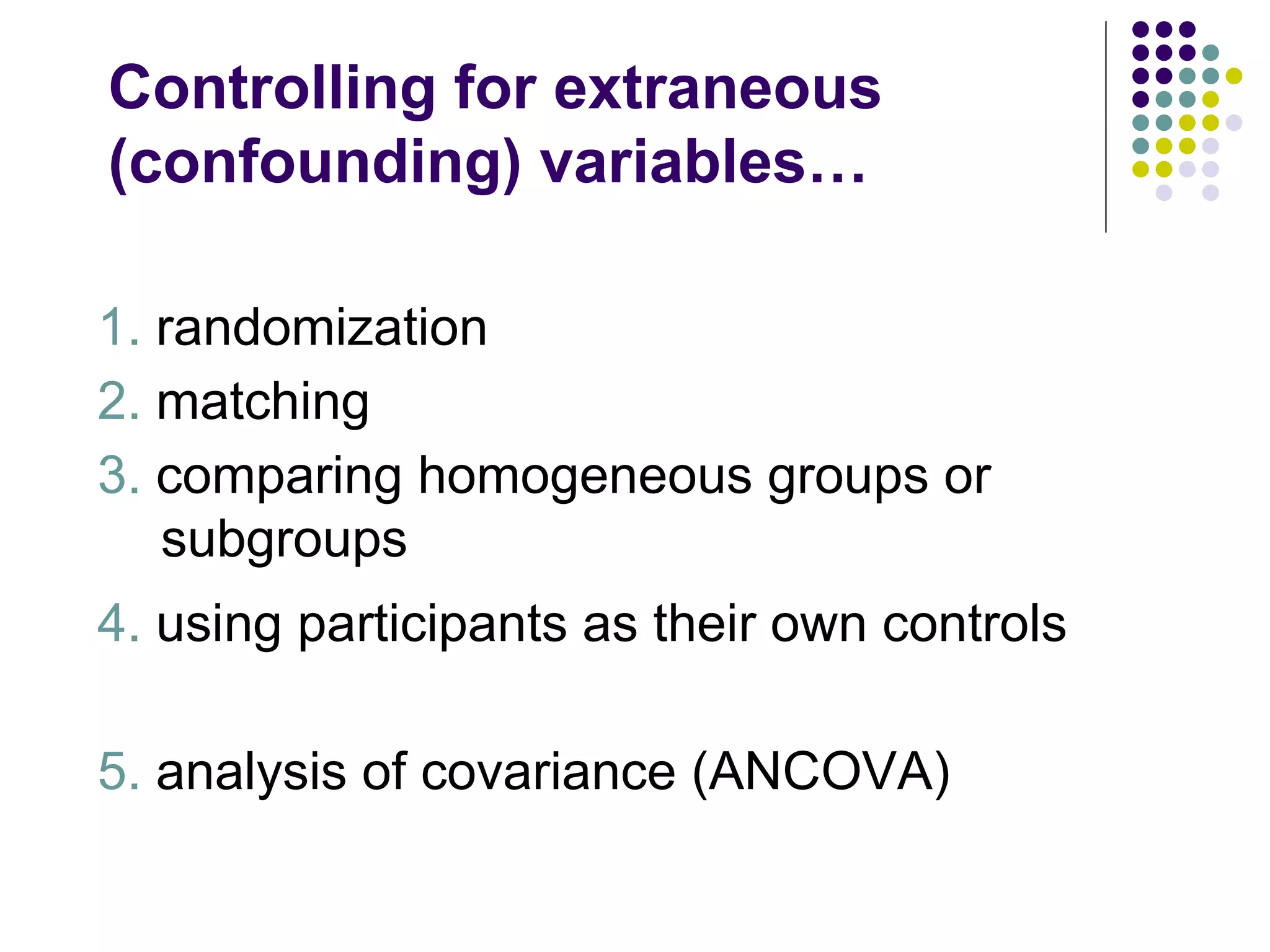 Controlling for extraneous (confounding) variables… 1.  randomization 2.  matching 3.  comparing homogeneous groups or subgroups 4.  using participants as their own controls 5.  analysis of covariance (ANCOVA) 