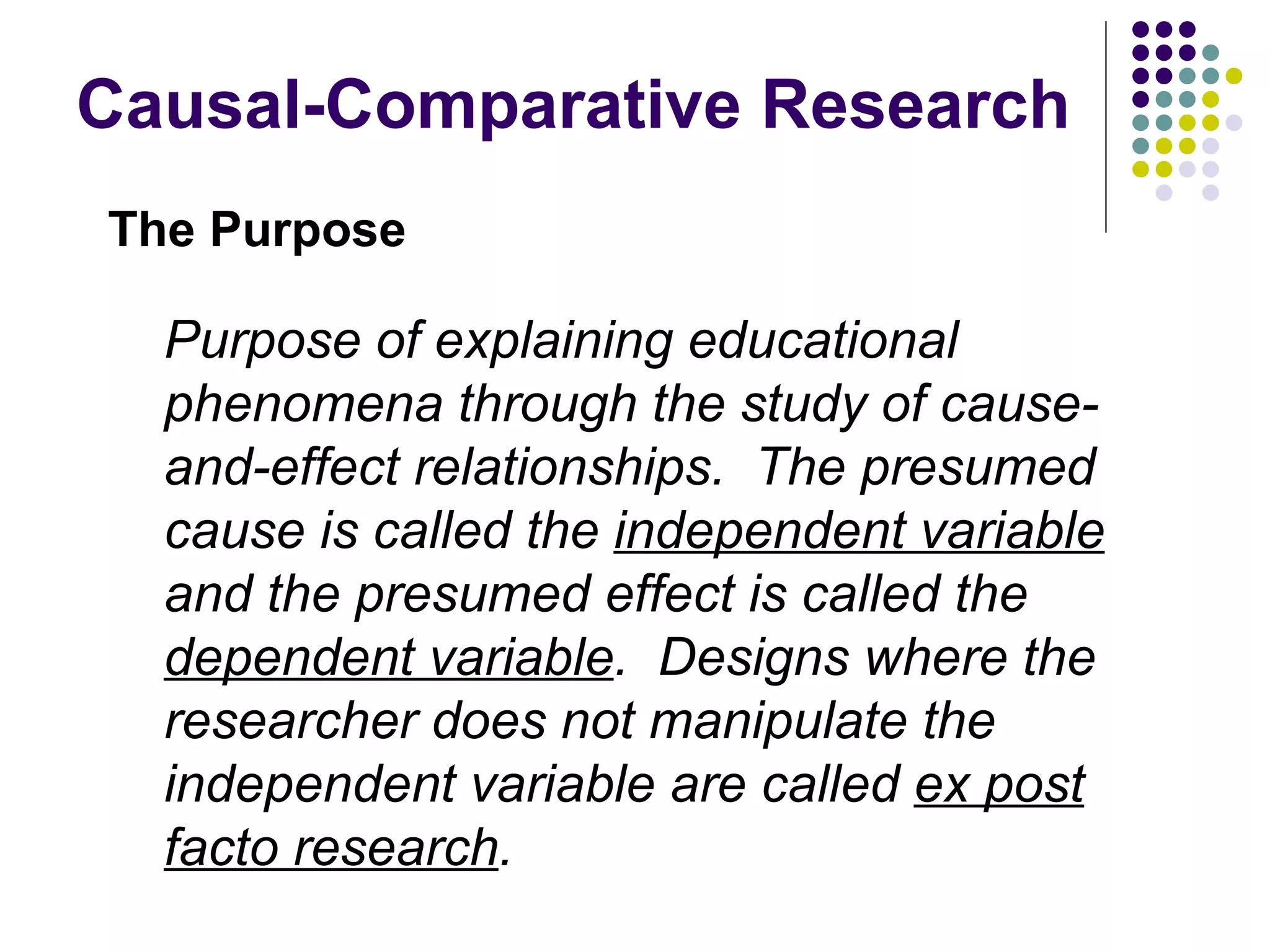 Causal-Comparative Research The Purpose Purpose of explaining educational phenomena through the study of cause-and-effect relationships.  The presumed cause is called the  independent variable  and the presumed effect is called the  dependent variable .  Designs where the researcher does not manipulate the independent variable are called  ex post facto research . 