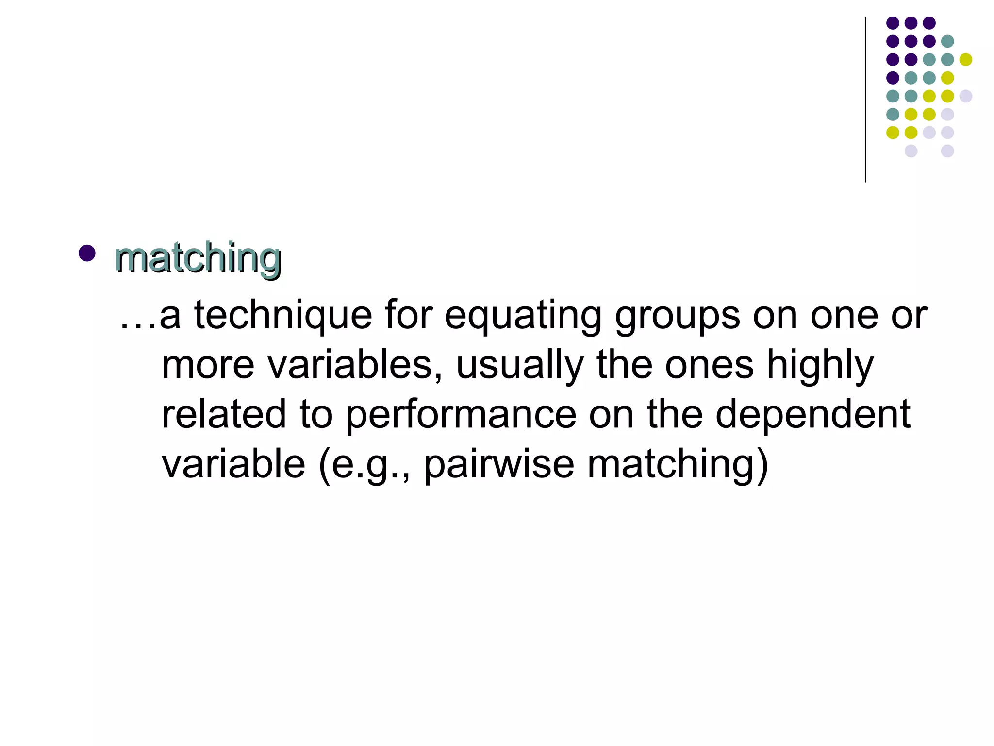 matching … a technique for equating groups on one or more variables, usually the ones highly related to performance on the dependent variable (e.g., pairwise matching) 