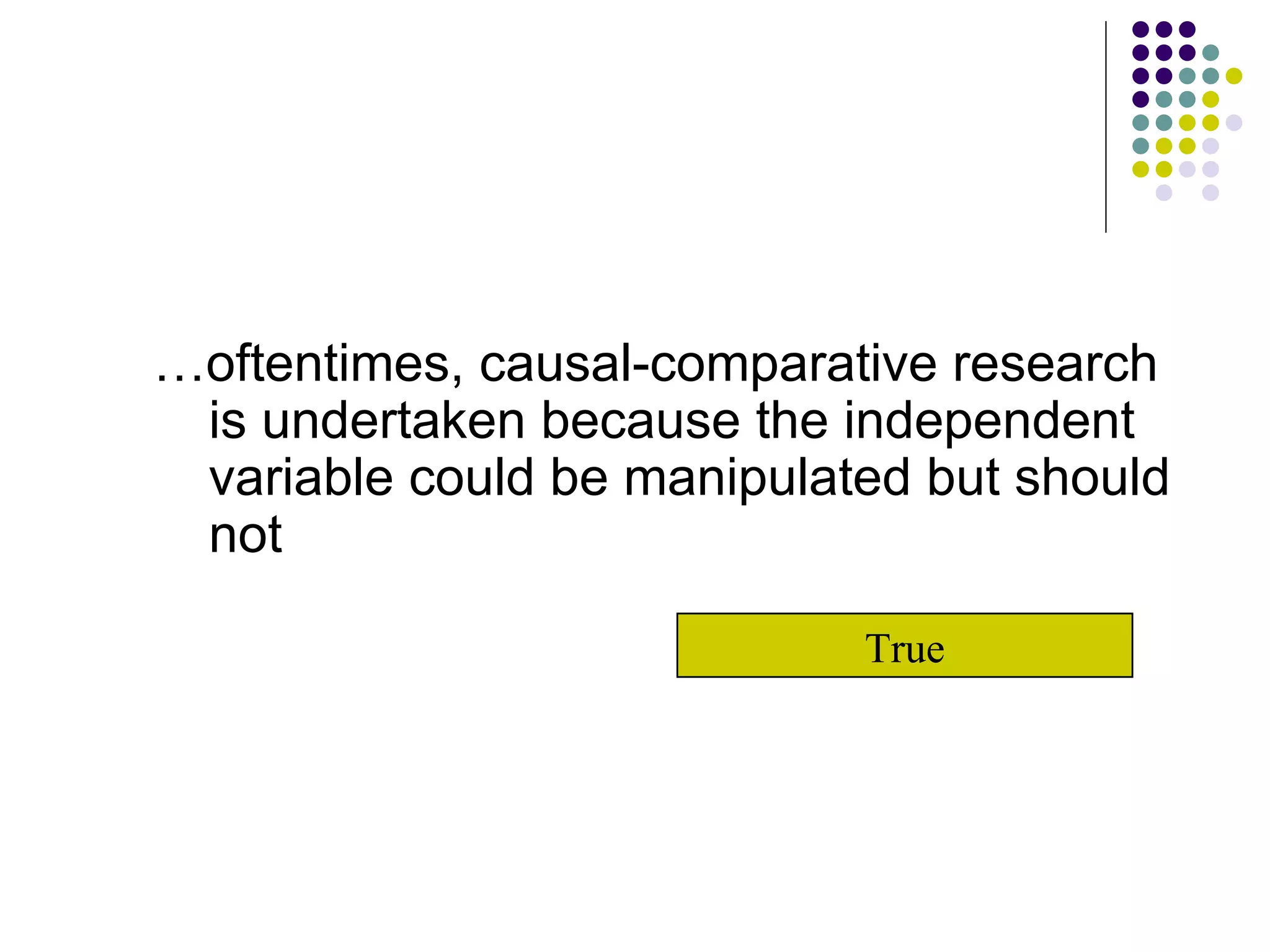 … oftentimes, causal-comparative research is undertaken because the independent variable could be manipulated but should not True 