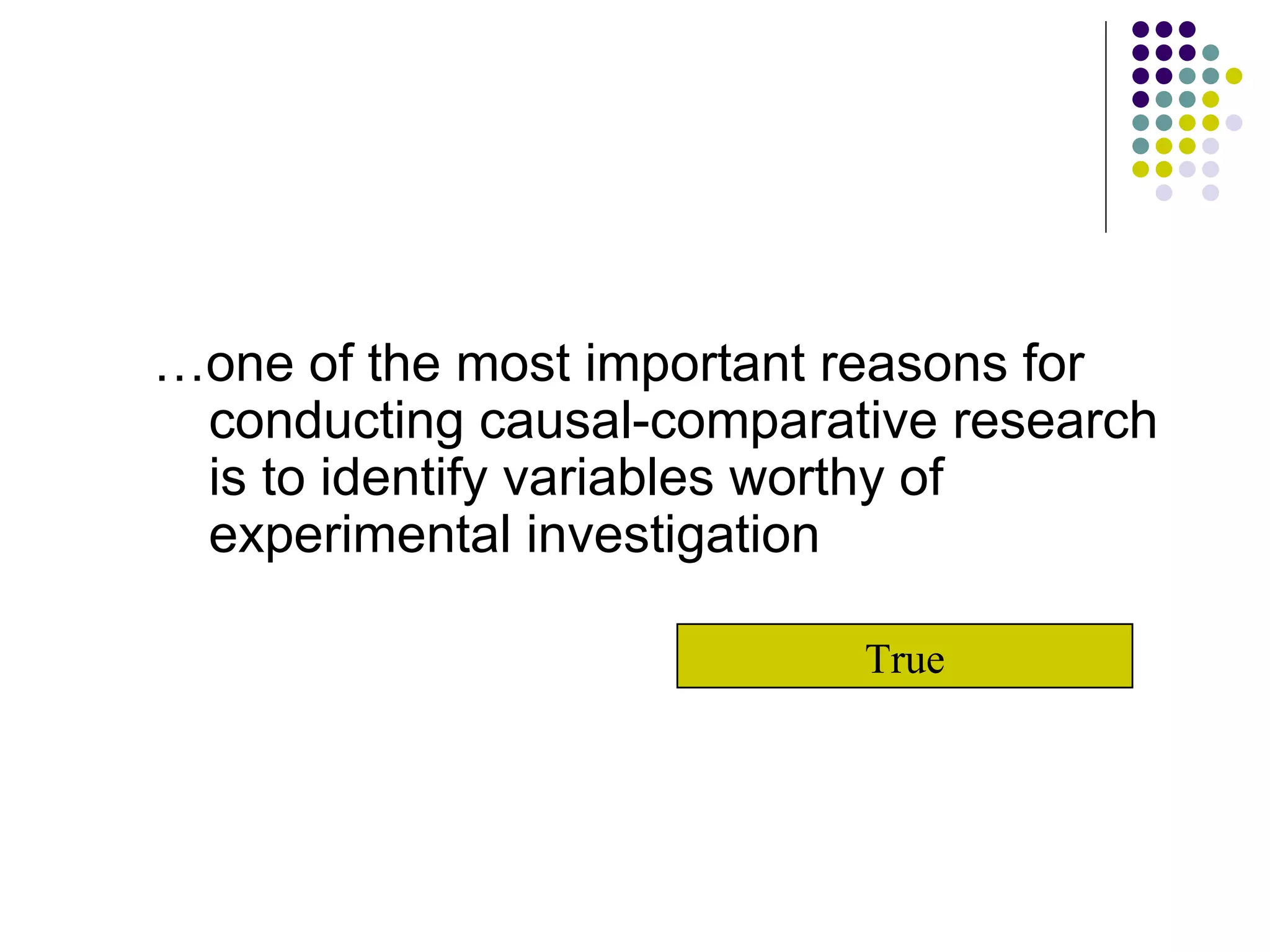 … one of the most important reasons for conducting causal-comparative research is to identify variables worthy of experimental investigation True 