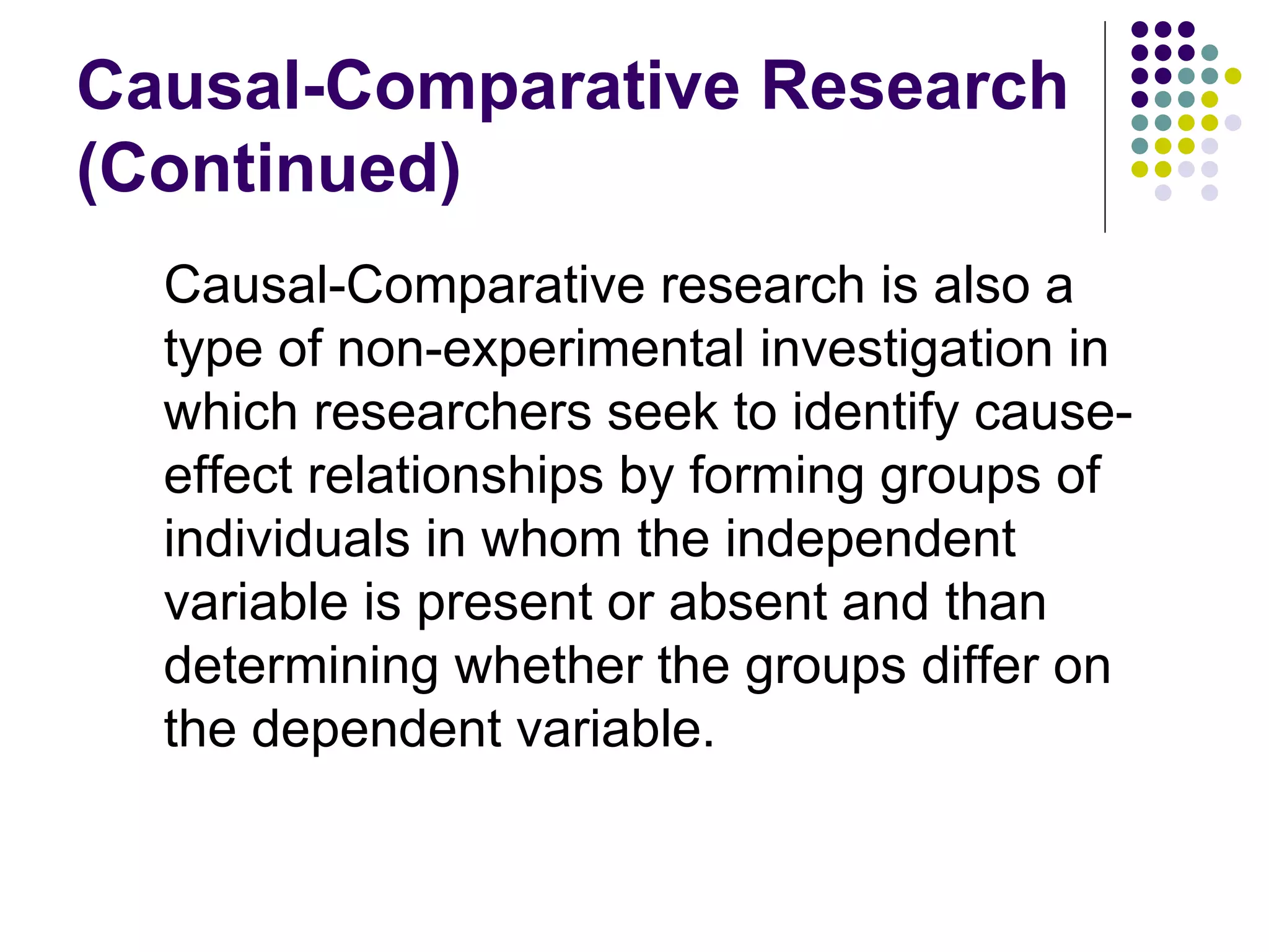 Causal-Comparative Research  ( Continued ) Causal-Comparative research is also a type of non-experimental investigation in which researchers seek to identify cause-effect relationships by forming groups of individuals in whom the independent variable is present or absent and than determining whether the groups differ on the dependent variable. 