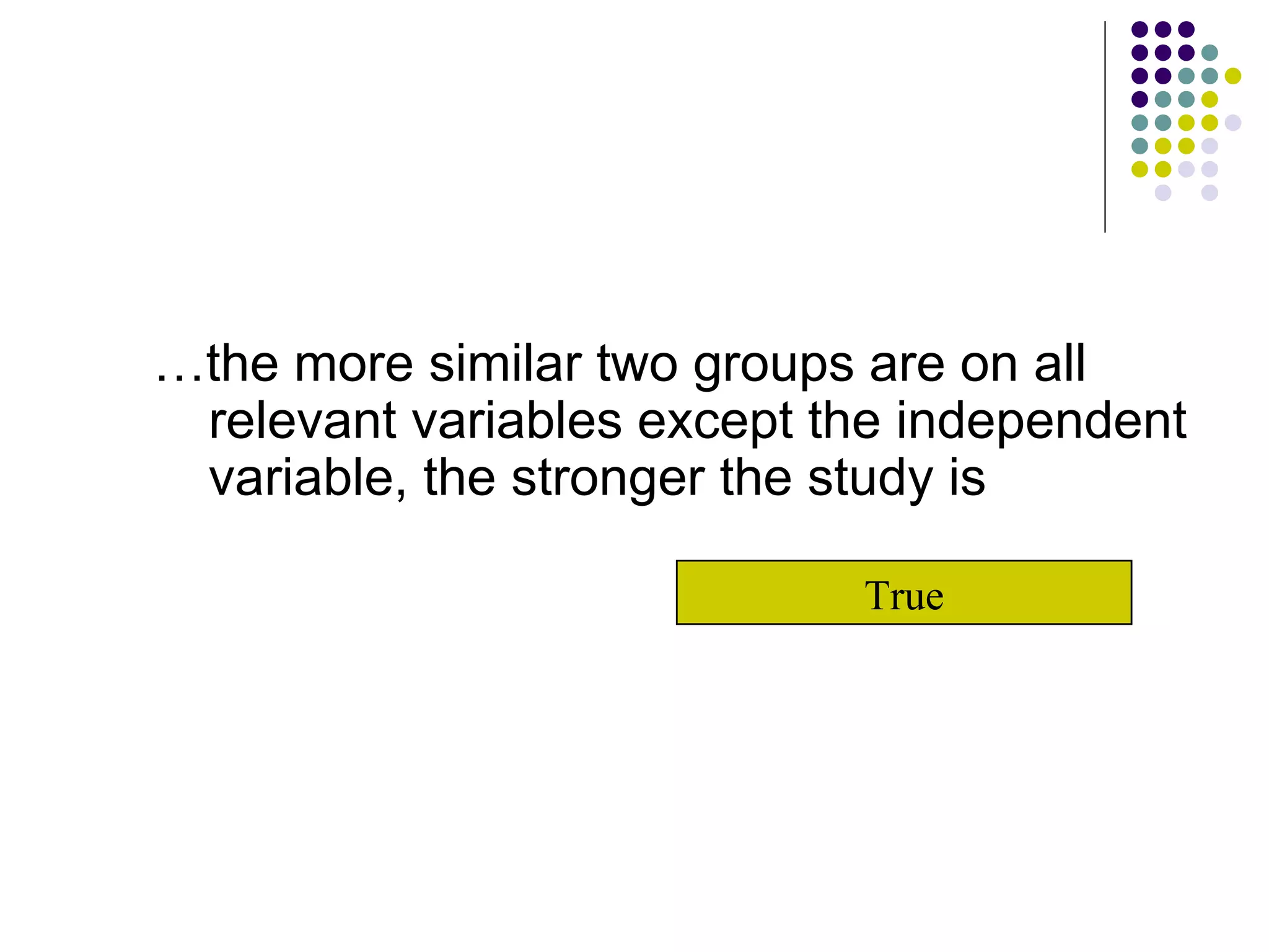 … the more similar two groups are on all relevant variables except the independent variable, the stronger the study is True 