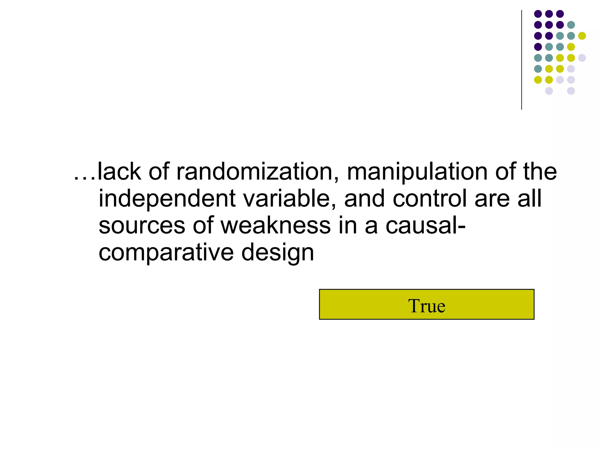 … lack of randomization, manipulation of the independent variable, and control are all sources of weakness in a causal-comparative design True 