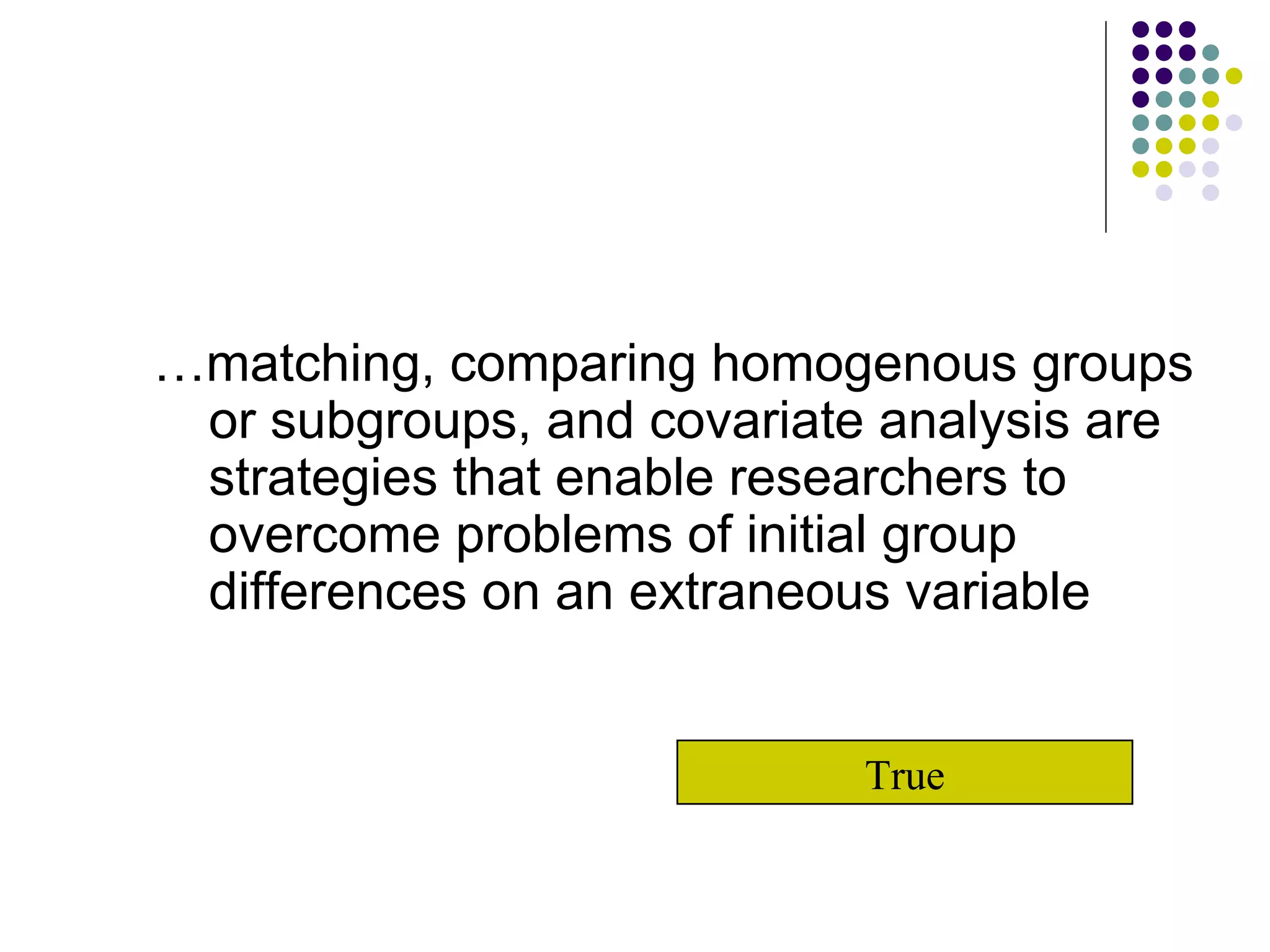… matching, comparing homogenous groups or subgroups, and covariate analysis are strategies that enable researchers to overcome problems of initial group differences on an extraneous variable True 