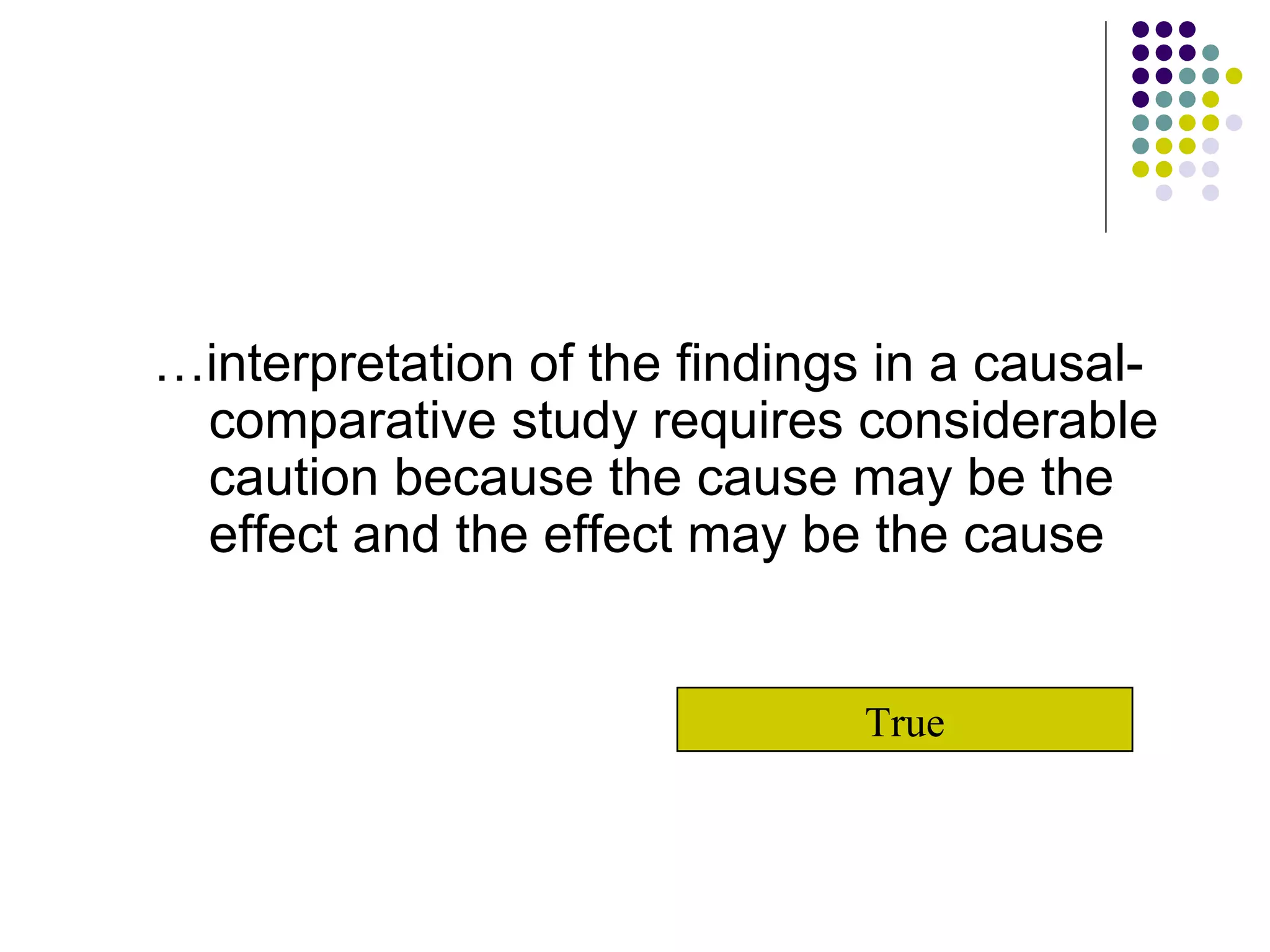 … interpretation of the findings in a causal-comparative study requires considerable caution because the cause may be the effect and the effect may be the cause True 