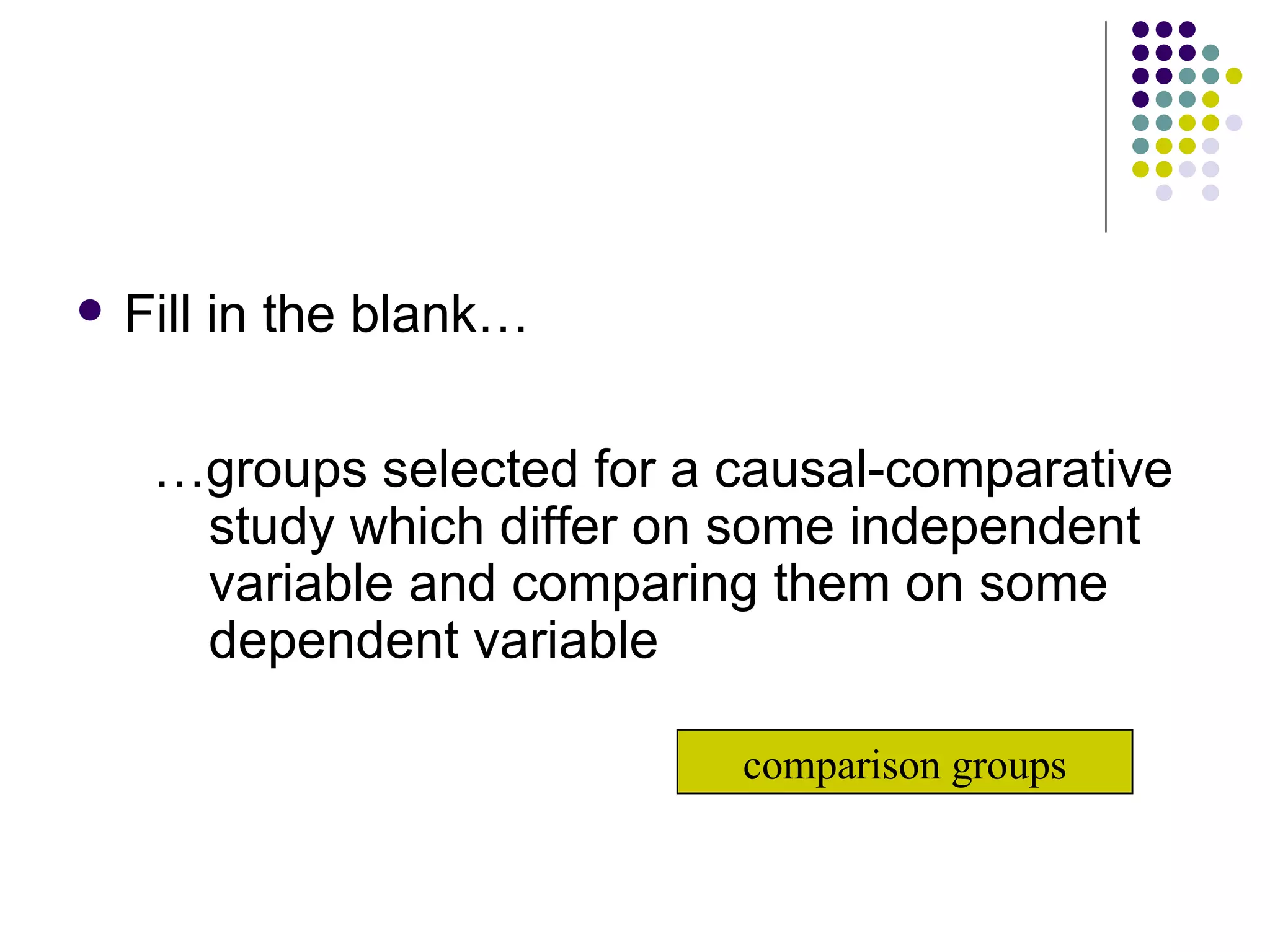 Fill in the blank… … groups selected for a causal-comparative study which differ on some independent variable and comparing them on some dependent variable comparison groups 