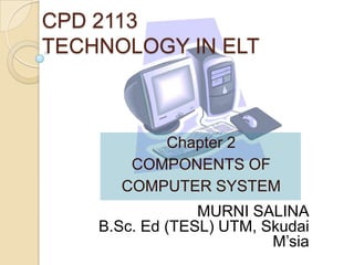 CPD 2113
TECHNOLOGY IN ELT

Chapter 2
COMPONENTS OF
COMPUTER SYSTEM

MURNI SALINA
B.Sc. Ed (TESL) UTM, Skudai
M’sia

 