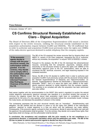 Press Release                                                                                                     C. 27-11

                           th
El Salvador, October 10 , 2011.


    CS Confirms Structural Remedy Established on
             Claro – Digicel Acquisition
The Board of Directors (BD) of the Competition Superintendence (CS) issued a decision
with respect to the review recourse, ratifying the structural remedy established on the
acquisition authorization request between CLARO and DIGICEL. The CS reaffirm
                                                                           reaffirmed that
in order to authorize said acquisition CLARO must previously waive the rights over 20MHz
of the radio-electric spectrum destined to mobile telephony that the company exploits.
             electric


                                     The BD of the CS analyzed the review recourse filed by America Movil and
 “If the economic                    AMOV IV, owners of the Claro trademark, requesting the CS to “authorize,
 agents decide to                    without any remedies, the acquisition” to acquire 100% of DIGICEL´s shares.
 comply with the prior
 structural remedy, the              Pursuant to the analysis, the BD of the CS dismissed the aforementioned
                                     recourse, concluding that the companies´ arguments, centered almost
 authorization shall be
                                     exclusively on the structural remedy to waive the rights over 20MHZ of the
 granted. If on the                  radio-electric
                                     radio electric spectrum (prior to the CS´ authorization), were not able to
 contrary, they decide               counteract the BD´ technical, economic, and legal reasoning exposed in the
 not to comply with it,              contested resolution.
 the authorization shall
 be denied. This is                  Hence, the BD of the CS decided to reaffirm that in order to authorize said
 their decision”,                    acquisition CLARO must previously comply with the structural remedy before
                                     acqu
 informed Francisco                  the General Superintendence of Electricity and Telecommunication, (in
 Diaz Rodriguez,                     Spanish, Superintendencia General de Electricidad y Telecomunicaciones),
                                                                                           Telecomunicaciones
 Chairman of the BD of               hereinafter “SIGET”; that is to waive the rights over 20MHZ of the radio-
                                                                                                          radio
                                     electric spectrum destined to mobile telephony that the company exploits.
 the CS.
                                     The remedies to be complied with after the acquisition has been authorized
                                     were also ratified.

Said waiver together with the recommendation to the SIGET (this sector´s regulator) to auction the waived
                                   ecommendation
mobile telephony radio-electric spectrum amongst new operators is a structural remedy that pursues to
                          electric
minimize the negative impact that the above cited acquisition might have on competition, giving the
opportunity for the entry of a new operator which would eventually reduce the concentration levels, increase
the rivalry levels, and decrease the possibility of collusion in this market.
                  ,

The contestants expresses that the prior structural remedy was an “imposition”. Notwithstanding said
                                                                            “imposition”.
allegation, the BD clarified that the decision to waive or not the rights over 20MHZ of the radio-electric
                                                                                                   radio
spectrum destined to mobile telephony is a free act which only the petitioners can make willfully.
Consequently, if the economic agents, pursuant to their convenience, decide to waive the rights over said part
the spectrum, the authorization shall be granted. If on the contrary, they decide not to waive those rights, their
legal status shall not change, and the authorization shall be denied.
                                       auth

In conclusion, the acceptance and compliance with the prior remedy or its not compliance is a
convenience decision, a cost-benefit calculation which only the petitioners can make. The BD of the
                             benefit
CS has no power to coerce said economic agents to decide one way or the other.
     Edificio Madreselva, 1er Nivel, Calzada El Almendro y 1ª Ave. El Espino, Urb. Madreselva, Antiguo Cuscatlán, El Salvador.
                                           E-mail: contacto@sc.gob.sv - www.sc.gob.sv
 