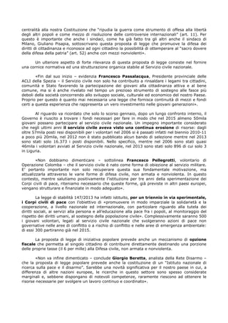centralità alla nostra Costituzione che “ripudia la guerra come strumento di offesa alla libertà
degli altri popoli e come mezzo di risoluzione delle controversie internazionali” (art. 11). Per
questo è importante che anche i sindaci, come ha già fatto tra gli altri anche il sindaco di
Milano, Giuliano Pisapia, sottoscrivano questa proposta di legge che promuove la difesa dei
diritti di cittadinanza e riconosce ad ogni cittadino la possibilità di ottemperare al “sacro dovere
della difesa della patria” (art. 52) anche con mezzi nonviolenti».
Un ulteriore aspetto di forte rilevanza di questa proposta di legge consiste nel fornire
una cornice normativa ed una strutturazione organica stabile al Servizio civile nazionale.
«Fin dal suo inizio – evidenzia Francesco Passalacqua, Presidente provinciale delle
ACLI della Spezia – il Servizio civile non solo ha contribuito a rinsaldare i legami tra cittadini,
comunità e Stato favorendo la partecipazione dei giovani alla cittadinanza attiva e al bene
comune, ma si è anche rivelato nel tempo un prezioso strumento di sostegno alle fasce più
deboli della società concorrendo allo sviluppo sociale, culturale ed economico del nostro Paese.
Proprio per questo è quanto mai necessaria una legge che fornisca continuità di mezzi e fondi
certi a questa esperienza che rappresenta un vero investimento nelle giovani generazioni».
Al riguardo va ricordato che solo lo scorso gennaio, dopo un lungo confronto interno, il
Governo è riuscito a trovare i fondi necessari per fare in modo che nel 2015 almeno 50mila
giovani possano partecipare al servizio civile nazionale. Un impegno importante considerato
che negli ultimi anni il servizio civile aveva visto una continua erosione di risorse: dagli
oltre 57mila posti resi disponibili per i volontari nel 2006 si è passati infatti nel biennio 2010-11
a poco più 20mila, nel 2012 non è stato pubblicato alcun bando di selezione mentre nel 2013
sono stati solo 16.373 i posti disponibili. Nello specifico, mentre nel 2006 sono stati quasi
46mila i volontari avviati al Servizio civile nazionale, nel 2013 sono stati solo 896 di cui solo 3
in Liguria.
«Non dobbiamo dimenticare – sottolinea Francesco Pellegrotti, volontario di
Operazione Colomba – che il servizio civile è nato come forma di obiezione al servizio militare.
E’ pertanto importante non solo recuperare questa sua fondamentale motivazione, ma
attualizzarla attraverso le varie forme di difesa civile, non armata e nonviolenta. In questo
contesto, mentre salutiamo positivamente l’istituzione per tre anni della sperimentazione dei
Corpi civili di pace, riteniamo necessario che queste forme, già previste in altri paesi europei,
vengano strutturare e finanziate in modo adeguato».
La legge di stabilità 147/2013 ha infatti istituito, per un triennio in via sperimentale,
i Corpi civili di pace con l’obiettivo di «promuovere in modo imparziale la solidarietà e la
cooperazione, a livello nazionale ed internazionale, con particolare riguardo alla tutela dei
diritti sociali, ai servizi alla persona e all’educazione alla pace fra i popoli, al monitoraggio del
rispetto dei diritti umani, al sostegno della popolazione civile». Complessivamente saranno 500
i giovani volontari, legati al servizio civile nazionale che svolgeranno azioni di pace non
governative nelle aree di conflitto o a rischio di conflitto e nelle aree di emergenza ambientale:
di essi 300 partiranno già nel 2015.
La proposta di legge di iniziativa popolare prevede anche un meccanismo di opzione
fiscale che permetta al singolo cittadino di contribuire direttamente destinando una porzione
delle proprie tasse (il 6 per mille) alla Difesa civile, non armata e nonviolenta.
«Non va infine dimenticato – conclude Giorgio Beretta, analista della Rete Disarmo –
che la proposta di legge popolare prevede anche la costituzione di un “Istituto nazionale di
ricerca sulla pace e il disarmo”. Sarebbe una novità significativa per il nostro paese in cui, a
differenza di altre nazioni europee, le ricerche in questo settore sono spesso considerate
marginali e, sebbene dispongano di notevoli competenze, raramente riescono ad ottenere le
risorse necessarie per svolgere un lavoro continuo e coordinato».
 