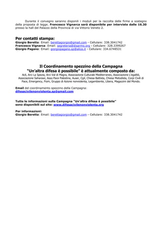 Durante il convegno saranno disponili i moduli per la raccolta delle firme a sostegno
della proposta di legge. Francesco Vignarca sarà disponibile per interviste dalle 16.30
presso la hall del Palazzo della Provincia di via Vittorio Veneto 2.
Per contatti stampa:
Giorgio Beretta: Email: berettagiorgio@gmail.com - Cellulare: 338.3041742
Francesco Vignarca: Email: segreteria@disarmo.org - Cellulare: 328.3399267
Giorgio Pagano: Email: giorgiopagano.sp@alice.it - Cellulare: 334.6748531
Il Coordinamento spezzino della Campagna
“Un’altra difesa è possibile” è attualmente composto da:
Acli, Arci La Spezia, Arci Val di Magra, Associazione Culturale Mediterraneo, Associazione L’egalitè,
Associazione Saharawi, Asso Pace Palestina, Auser, Cgil, Chiesa Battista, Chiesa Metodista, Corpi Civili di
Pace, Emergency, Fiom, Gruppo di Azione nonviolenta, Legambiente, Libera, Magazzini del Mondo.
Email del coordinamento spezzino della Campagna:
difesacivilenonviolenta.sp@gmail.com
Tutte le informazioni sulla Campagna “Un’altra difesa è possibile”
sono disponibili sul sito: www.difesacivilenonviolenta.org
Per informazioni:
Giorgio Beretta: Email: berettagiorgio@gmail.com - Cellulare: 338.3041742
 