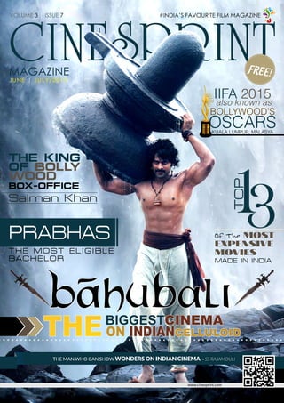 1
CINESPRINT
#INDIA’S FAVOURITE FILM MAGAZINE
www.cinesprint.com
MAGAZINE
JUNE | JULY/2015
THE MAN WHO CAN SHOW WONDERS ON INDIAN CINEMA. - SS RAJAMOULI
VOLUME 3 | ISSUE 7
FREE!
13TOPOf The MOST
EXPENSIVE
MOVIES
MADE IN INDIA
THEBIGGESTCINEMA
ON INDIANCELLULOID
IIFA 2015
also known as
BOLLYWOOD’S
OSCARSKUALA LUMPUR, MALASYA
THE KING
OF BOLLY
WOOD
BOX-OFFICE
Salman Khan
PRABHAS
THE MOST ELIGIBLE
BACHELOR
JULY 2015 | WWW.CINESPRINT.COM
https://www.facebook.com/CINESPRINT /CINE_SPRINT
 