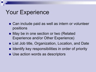 Your Experience
    Can include paid as well as intern or volunteer
     positions
    May be in one section or two (Related
     Experience and/or Other Experience)
    List Job title, Organization, Location, and Date
    Identify key responsibilities in order of priority
    Use action words as descriptors
 