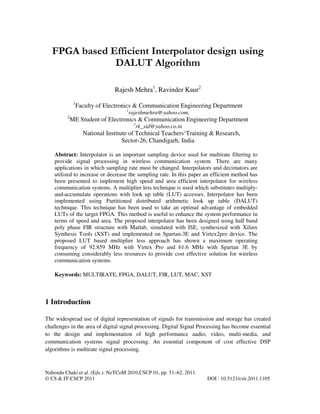Nabendu Chaki et al. (Eds.): NeTCoM 2010,CSCP 01, pp. 51–62, 2011.
© CS & IT-CSCP 2011 DOI : 10.5121/csit.2011.1105
FPGA based Efficient Interpolator design using
DALUT Algorithm
Rajesh Mehra1
, Ravinder Kaur2
1
Faculty of Electronics & Communication Engineering Department
1
rajeshmehra@yahoo.com,
2
ME Student of Electronics & Communication Engineering Department
2
rk_sid@yahoo.co.in
National Institute of Technical Teachers‘Training & Research,
Sector-26, Chandigarh, India
Abstract: Interpolator is an important sampling device used for multirate filtering to
provide signal processing in wireless communication system. There are many
applications in which sampling rate must be changed. Interpolators and decimators are
utilized to increase or decrease the sampling rate. In this paper an efficient method has
been presented to implement high speed and area efficient interpolator for wireless
communication systems. A multiplier less technique is used which substitutes multiply-
and-accumulate operations with look up table (LUT) accesses. Interpolator has been
implemented using Partitioned distributed arithmetic look up table (DALUT)
technique. This technique has been used to take an optimal advantage of embedded
LUTs of the target FPGA. This method is useful to enhance the system performance in
terms of speed and area. The proposed interpolator has been designed using half band
poly phase FIR structure with Matlab, simulated with ISE, synthesized with Xilinx
Synthesis Tools (XST) and implemented on Spartan-3E and Virtex2pro device. The
proposed LUT based multiplier less approach has shown a maximum operating
frequency of 92.859 MHz with Virtex Pro and 61.6 MHz with Spartan 3E by
consuming considerably less resources to provide cost effective solution for wireless
communication systems.
Keywords: MULTIRATE, FPGA, DALUT, FIR, LUT, MAC, XST
1 Introduction
The widespread use of digital representation of signals for transmission and storage has created
challenges in the area of digital signal processing. Digital Signal Processing has become essential
to the design and implementation of high performance audio, video, multi-media, and
communication systems signal processing. An essential component of cost effective DSP
algorithms is multirate signal processing.
 