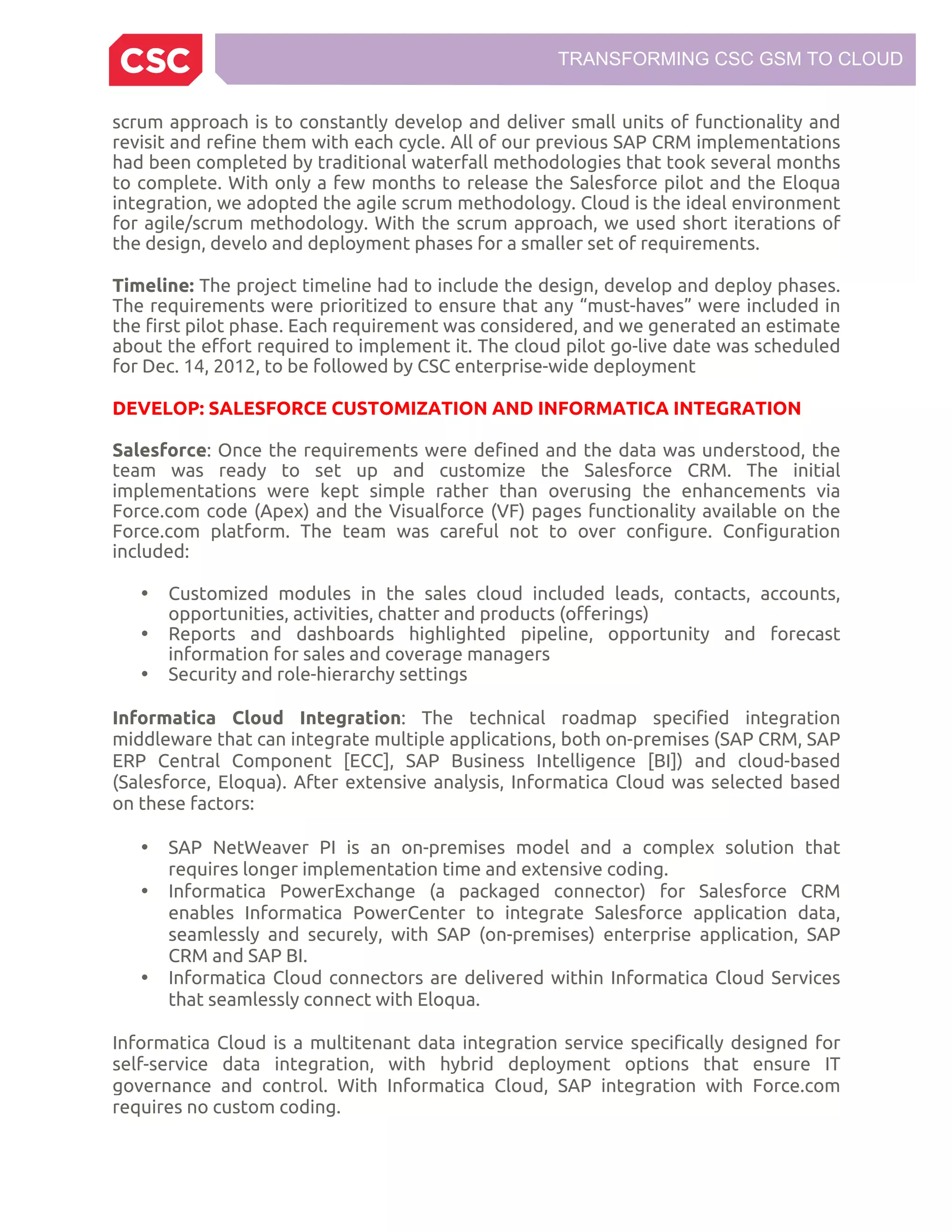 TRANSFORMING CSC GSM TO CLOUD
scrum approach is to constantly develop and deliver small units of functionality and
revisit and refine them with each cycle. All of our previous SAP CRM implementations
had been completed by traditional waterfall methodologies that took several months
to complete. With only a few months to release the Salesforce pilot and the Eloqua
integration, we adopted the agile scrum methodology. Cloud is the ideal environment
for agile/scrum methodology. With the scrum approach, we used short iterations of
the design, develo and deployment phases for a smaller set of requirements.
Timeline: The project timeline had to include the design, develop and deploy phases.
The requirements were prioritized to ensure that any “must-haves” were included in
the first pilot phase. Each requirement was considered, and we generated an estimate
about the effort required to implement it. The cloud pilot go-live date was scheduled
for Dec. 14, 2012, to be followed by CSC enterprise-wide deployment
DEVELOP: SALESFORCE CUSTOMIZATION AND INFORMATICA INTEGRATION
Salesforce: Once the requirements were defined and the data was understood, the
team was ready to set up and customize the Salesforce CRM. The initial
implementations were kept simple rather than overusing the enhancements via
Force.com code (Apex) and the Visualforce (VF) pages functionality available on the
Force.com platform. The team was careful not to over configure. Configuration
included:
• Customized modules in the sales cloud included leads, contacts, accounts,
opportunities, activities, chatter and products (offerings)
• Reports and dashboards highlighted pipeline, opportunity and forecast
information for sales and coverage managers
• Security and role-hierarchy settings
Informatica Cloud Integration: The technical roadmap specified integration
middleware that can integrate multiple applications, both on-premises (SAP CRM, SAP
ERP Central Component [ECC], SAP Business Intelligence [BI]) and cloud-based
(Salesforce, Eloqua). After extensive analysis, Informatica Cloud was selected based
on these factors:
• SAP NetWeaver PI is an on-premises model and a complex solution that
requires longer implementation time and extensive coding.
• Informatica PowerExchange (a packaged connector) for Salesforce CRM
enables Informatica PowerCenter to integrate Salesforce application data,
seamlessly and securely, with SAP (on-premises) enterprise application, SAP
CRM and SAP BI.
• Informatica Cloud connectors are delivered within Informatica Cloud Services
that seamlessly connect with Eloqua.
Informatica Cloud is a multitenant data integration service specifically designed for
self-service data integration, with hybrid deployment options that ensure IT
governance and control. With Informatica Cloud, SAP integration with Force.com
requires no custom coding.
 