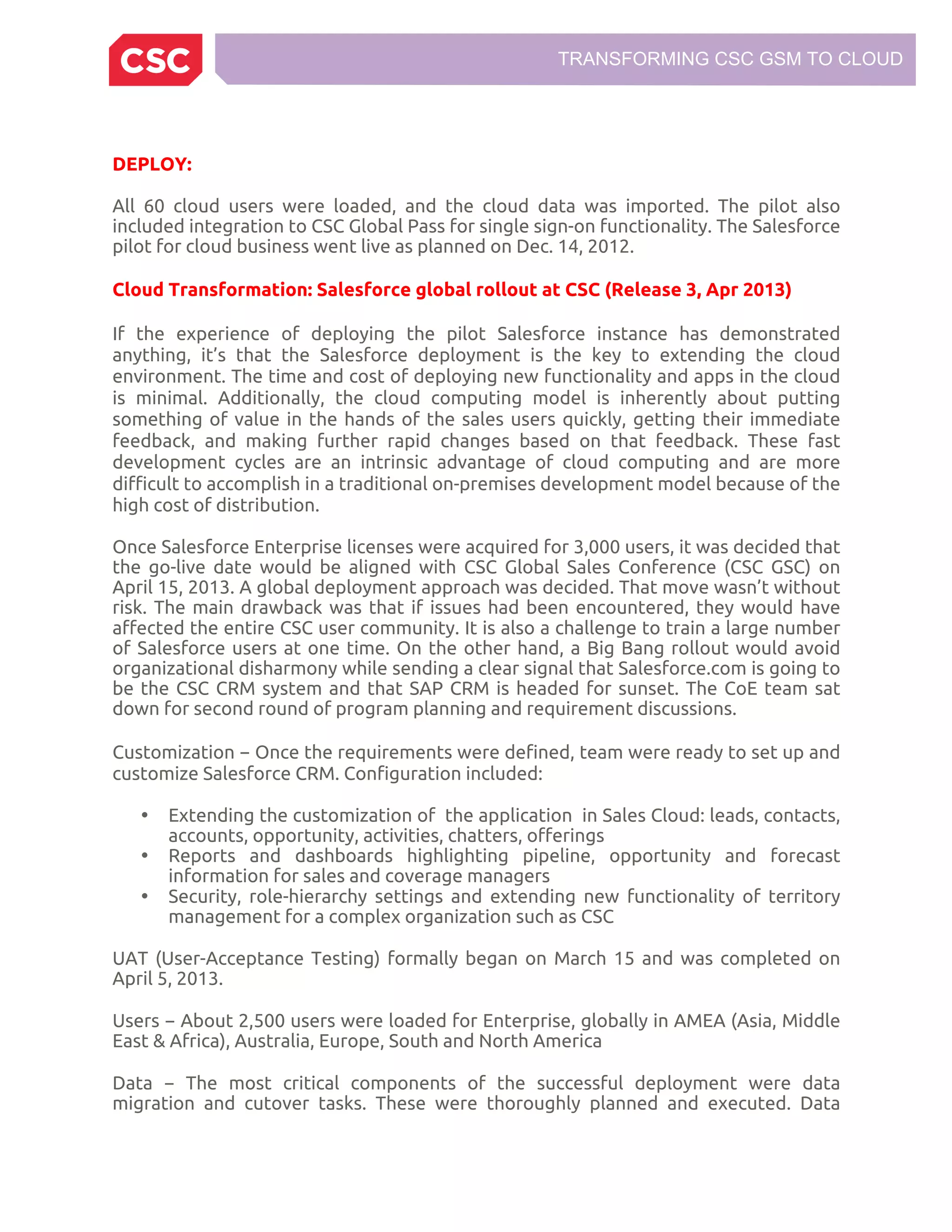TRANSFORMING CSC GSM TO CLOUD
DEPLOY:
All 60 cloud users were loaded, and the cloud data was imported. The pilot also
included integration to CSC Global Pass for single sign-on functionality. The Salesforce
pilot for cloud business went live as planned on Dec. 14, 2012.
Cloud Transformation: Salesforce global rollout at CSC (Release 3, Apr 2013)
If the experience of deploying the pilot Salesforce instance has demonstrated
anything, it’s that the Salesforce deployment is the key to extending the cloud
environment. The time and cost of deploying new functionality and apps in the cloud
is minimal. Additionally, the cloud computing model is inherently about putting
something of value in the hands of the sales users quickly, getting their immediate
feedback, and making further rapid changes based on that feedback. These fast
development cycles are an intrinsic advantage of cloud computing and are more
difficult to accomplish in a traditional on-premises development model because of the
high cost of distribution.
Once Salesforce Enterprise licenses were acquired for 3,000 users, it was decided that
the go-live date would be aligned with CSC Global Sales Conference (CSC GSC) on
April 15, 2013. A global deployment approach was decided. That move wasn’t without
risk. The main drawback was that if issues had been encountered, they would have
affected the entire CSC user community. It is also a challenge to train a large number
of Salesforce users at one time. On the other hand, a Big Bang rollout would avoid
organizational disharmony while sending a clear signal that Salesforce.com is going to
be the CSC CRM system and that SAP CRM is headed for sunset. The CoE team sat
down for second round of program planning and requirement discussions.
Customization − Once the requirements were defined, team were ready to set up and
customize Salesforce CRM. Configuration included:
• Extending the customization of the application in Sales Cloud: leads, contacts,
accounts, opportunity, activities, chatters, offerings
• Reports and dashboards highlighting pipeline, opportunity and forecast
information for sales and coverage managers
• Security, role-hierarchy settings and extending new functionality of territory
management for a complex organization such as CSC
UAT (User-Acceptance Testing) formally began on March 15 and was completed on
April 5, 2013.
Users − About 2,500 users were loaded for Enterprise, globally in AMEA (Asia, Middle
East & Africa), Australia, Europe, South and North America
Data − The most critical components of the successful deployment were data
migration and cutover tasks. These were thoroughly planned and executed. Data
 
