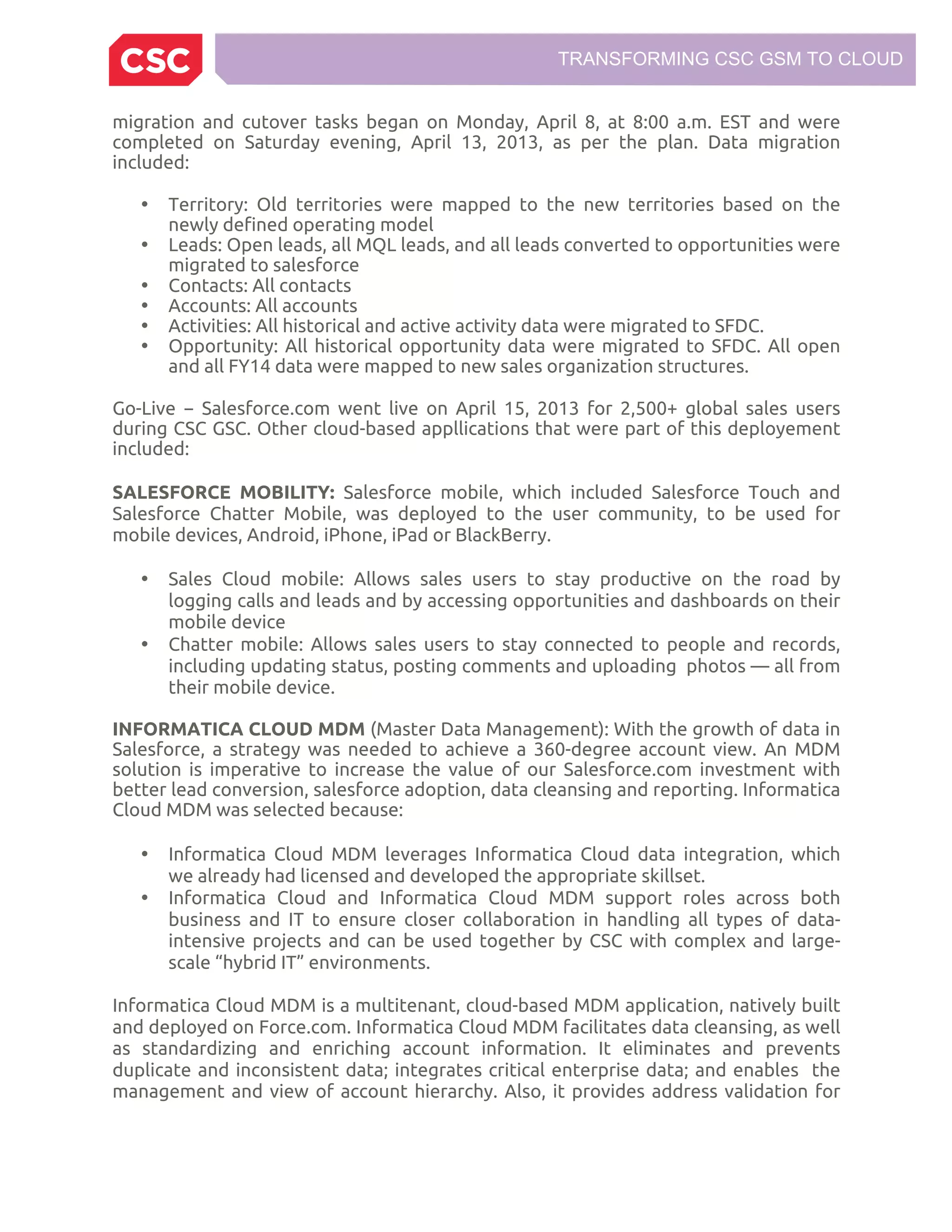 TRANSFORMING CSC GSM TO CLOUD
migration and cutover tasks began on Monday, April 8, at 8:00 a.m. EST and were
completed on Saturday evening, April 13, 2013, as per the plan. Data migration
included:
• Territory: Old territories were mapped to the new territories based on the
newly defined operating model
• Leads: Open leads, all MQL leads, and all leads converted to opportunities were
migrated to salesforce
• Contacts: All contacts
• Accounts: All accounts
• Activities: All historical and active activity data were migrated to SFDC.
• Opportunity: All historical opportunity data were migrated to SFDC. All open
and all FY14 data were mapped to new sales organization structures.
Go-Live − Salesforce.com went live on April 15, 2013 for 2,500+ global sales users
during CSC GSC. Other cloud-based appllications that were part of this deployement
included:
SALESFORCE MOBILITY: Salesforce mobile, which included Salesforce Touch and
Salesforce Chatter Mobile, was deployed to the user community, to be used for
mobile devices, Android, iPhone, iPad or BlackBerry.
• Sales Cloud mobile: Allows sales users to stay productive on the road by
logging calls and leads and by accessing opportunities and dashboards on their
mobile device
• Chatter mobile: Allows sales users to stay connected to people and records,
including updating status, posting comments and uploading photos — all from
their mobile device.
INFORMATICA CLOUD MDM (Master Data Management): With the growth of data in
Salesforce, a strategy was needed to achieve a 360-degree account view. An MDM
solution is imperative to increase the value of our Salesforce.com investment with
better lead conversion, salesforce adoption, data cleansing and reporting. Informatica
Cloud MDM was selected because:
• Informatica Cloud MDM leverages Informatica Cloud data integration, which
we already had licensed and developed the appropriate skillset.
• Informatica Cloud and Informatica Cloud MDM support roles across both
business and IT to ensure closer collaboration in handling all types of data-
intensive projects and can be used together by CSC with complex and large-
scale “hybrid IT” environments.
Informatica Cloud MDM is a multitenant, cloud-based MDM application, natively built
and deployed on Force.com. Informatica Cloud MDM facilitates data cleansing, as well
as standardizing and enriching account information. It eliminates and prevents
duplicate and inconsistent data; integrates critical enterprise data; and enables the
management and view of account hierarchy. Also, it provides address validation for
 