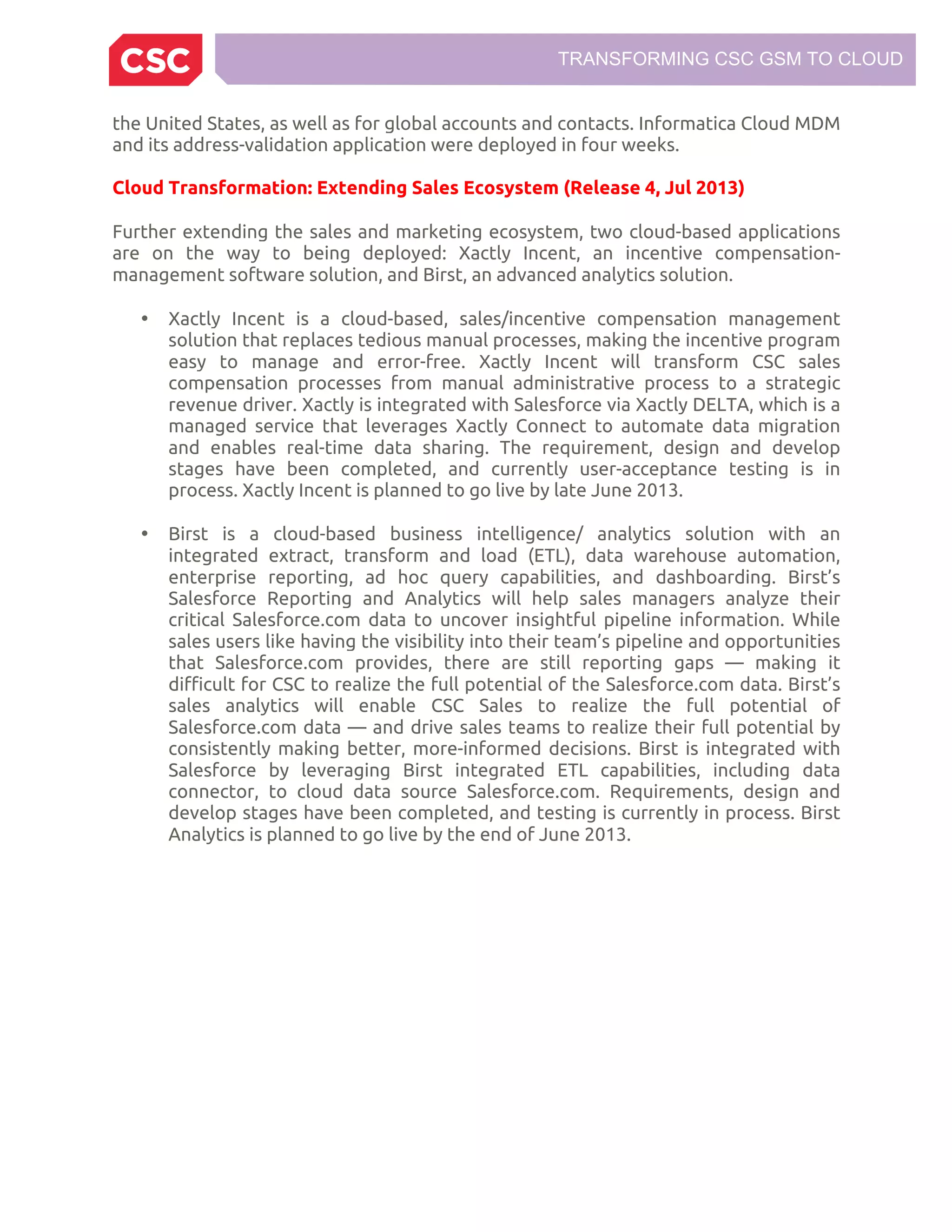 TRANSFORMING CSC GSM TO CLOUD
the United States, as well as for global accounts and contacts. Informatica Cloud MDM
and its address-validation application were deployed in four weeks.
Cloud Transformation: Extending Sales Ecosystem (Release 4, Jul 2013)
Further extending the sales and marketing ecosystem, two cloud-based applications
are on the way to being deployed: Xactly Incent, an incentive compensation-
management software solution, and Birst, an advanced analytics solution.
• Xactly Incent is a cloud-based, sales/incentive compensation management
solution that replaces tedious manual processes, making the incentive program
easy to manage and error-free. Xactly Incent will transform CSC sales
compensation processes from manual administrative process to a strategic
revenue driver. Xactly is integrated with Salesforce via Xactly DELTA, which is a
managed service that leverages Xactly Connect to automate data migration
and enables real-time data sharing. The requirement, design and develop
stages have been completed, and currently user-acceptance testing is in
process. Xactly Incent is planned to go live by late June 2013.
• Birst is a cloud-based business intelligence/ analytics solution with an
integrated extract, transform and load (ETL), data warehouse automation,
enterprise reporting, ad hoc query capabilities, and dashboarding. Birst’s
Salesforce Reporting and Analytics will help sales managers analyze their
critical Salesforce.com data to uncover insightful pipeline information. While
sales users like having the visibility into their team’s pipeline and opportunities
that Salesforce.com provides, there are still reporting gaps — making it
difficult for CSC to realize the full potential of the Salesforce.com data. Birst’s
sales analytics will enable CSC Sales to realize the full potential of
Salesforce.com data — and drive sales teams to realize their full potential by
consistently making better, more-informed decisions. Birst is integrated with
Salesforce by leveraging Birst integrated ETL capabilities, including data
connector, to cloud data source Salesforce.com. Requirements, design and
develop stages have been completed, and testing is currently in process. Birst
Analytics is planned to go live by the end of June 2013.
 