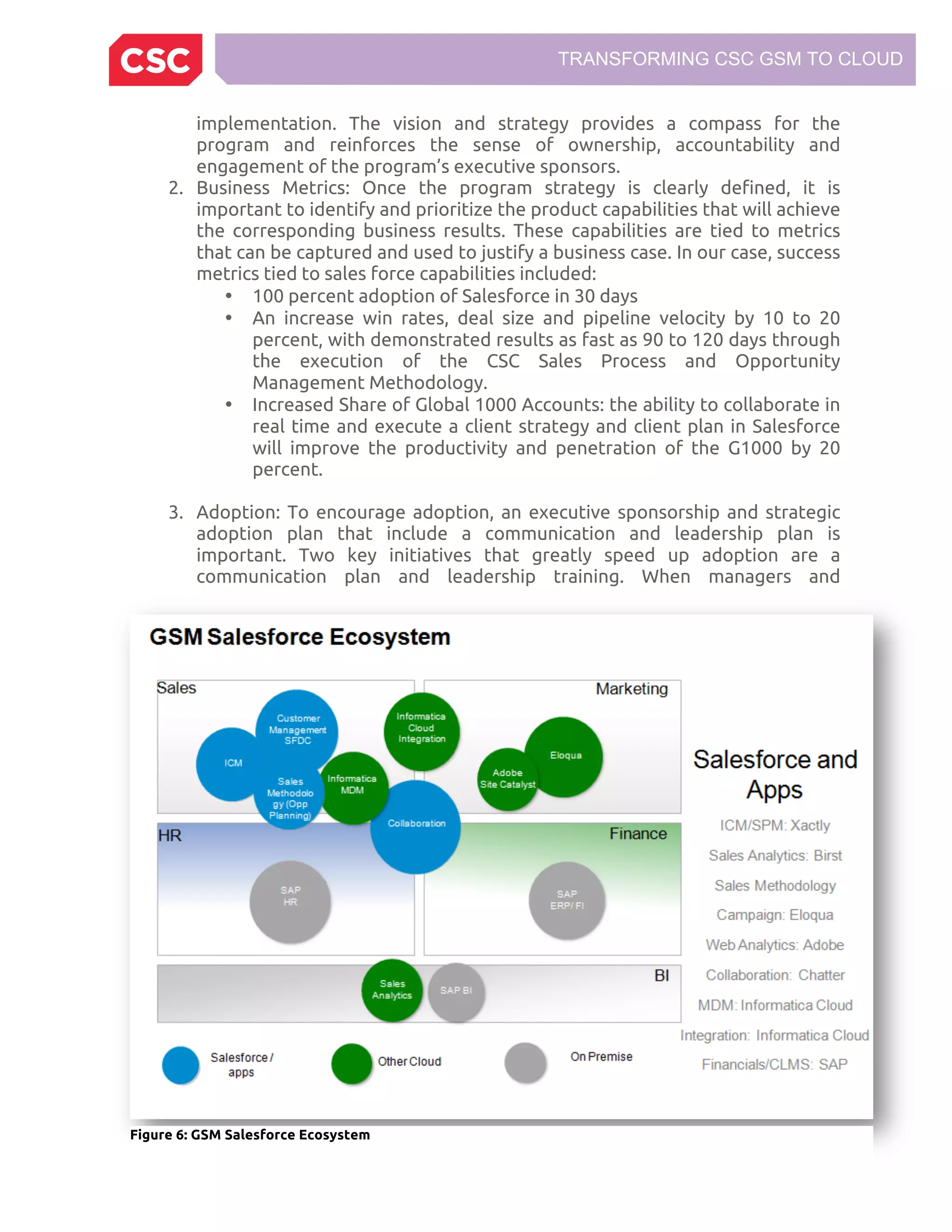 TRANSFORMING CSC GSM TO CLOUD
implementation. The vision and strategy provides a compass for the
program and reinforces the sense of ownership, accountability and
engagement of the program’s executive sponsors.
2. Business Metrics: Once the program strategy is clearly defined, it is
important to identify and prioritize the product capabilities that will achieve
the corresponding business results. These capabilities are tied to metrics
that can be captured and used to justify a business case. In our case, success
metrics tied to sales force capabilities included:
• 100 percent adoption of Salesforce in 30 days
• An increase win rates, deal size and pipeline velocity by 10 to 20
percent, with demonstrated results as fast as 90 to 120 days through
the execution of the CSC Sales Process and Opportunity
Management Methodology.
• Increased Share of Global 1000 Accounts: the ability to collaborate in
real time and execute a client strategy and client plan in Salesforce
will improve the productivity and penetration of the G1000 by 20
percent.
3. Adoption: To encourage adoption, an executive sponsorship and strategic
adoption plan that include a communication and leadership plan is
important. Two key initiatives that greatly speed up adoption are a
communication plan and leadership training. When managers and
Figure 6: GSM Salesforce Ecosystem
 