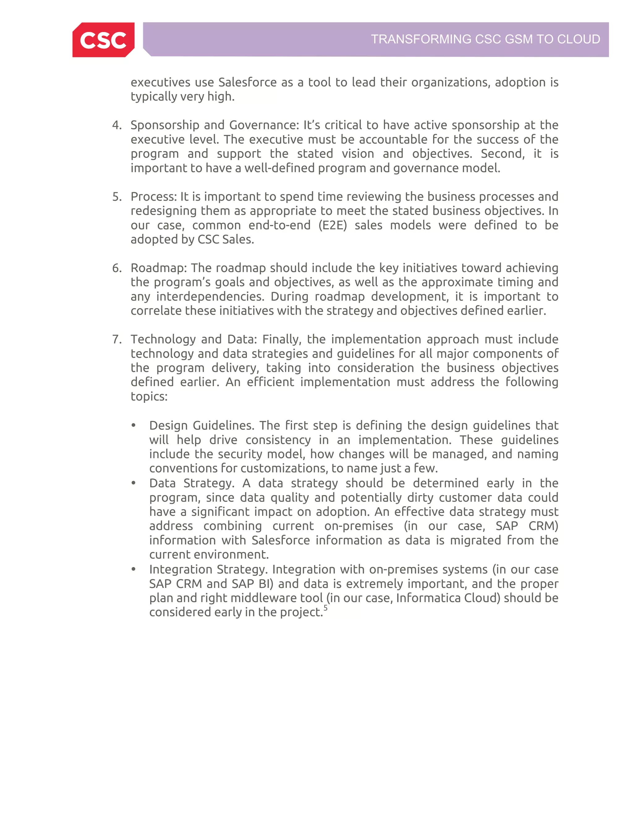 TRANSFORMING CSC GSM TO CLOUD
executives use Salesforce as a tool to lead their organizations, adoption is
typically very high.
4. Sponsorship and Governance: It’s critical to have active sponsorship at the
executive level. The executive must be accountable for the success of the
program and support the stated vision and objectives. Second, it is
important to have a well-defined program and governance model.
5. Process: It is important to spend time reviewing the business processes and
redesigning them as appropriate to meet the stated business objectives. In
our case, common end-to-end (E2E) sales models were defined to be
adopted by CSC Sales.
6. Roadmap: The roadmap should include the key initiatives toward achieving
the program’s goals and objectives, as well as the approximate timing and
any interdependencies. During roadmap development, it is important to
correlate these initiatives with the strategy and objectives defined earlier.
7. Technology and Data: Finally, the implementation approach must include
technology and data strategies and guidelines for all major components of
the program delivery, taking into consideration the business objectives
defined earlier. An efficient implementation must address the following
topics:
• Design Guidelines. The first step is defining the design guidelines that
will help drive consistency in an implementation. These guidelines
include the security model, how changes will be managed, and naming
conventions for customizations, to name just a few.
• Data Strategy. A data strategy should be determined early in the
program, since data quality and potentially dirty customer data could
have a significant impact on adoption. An effective data strategy must
address combining current on-premises (in our case, SAP CRM)
information with Salesforce information as data is migrated from the
current environment.
• Integration Strategy. Integration with on-premises systems (in our case
SAP CRM and SAP BI) and data is extremely important, and the proper
plan and right middleware tool (in our case, Informatica Cloud) should be
considered early in the project.5
 