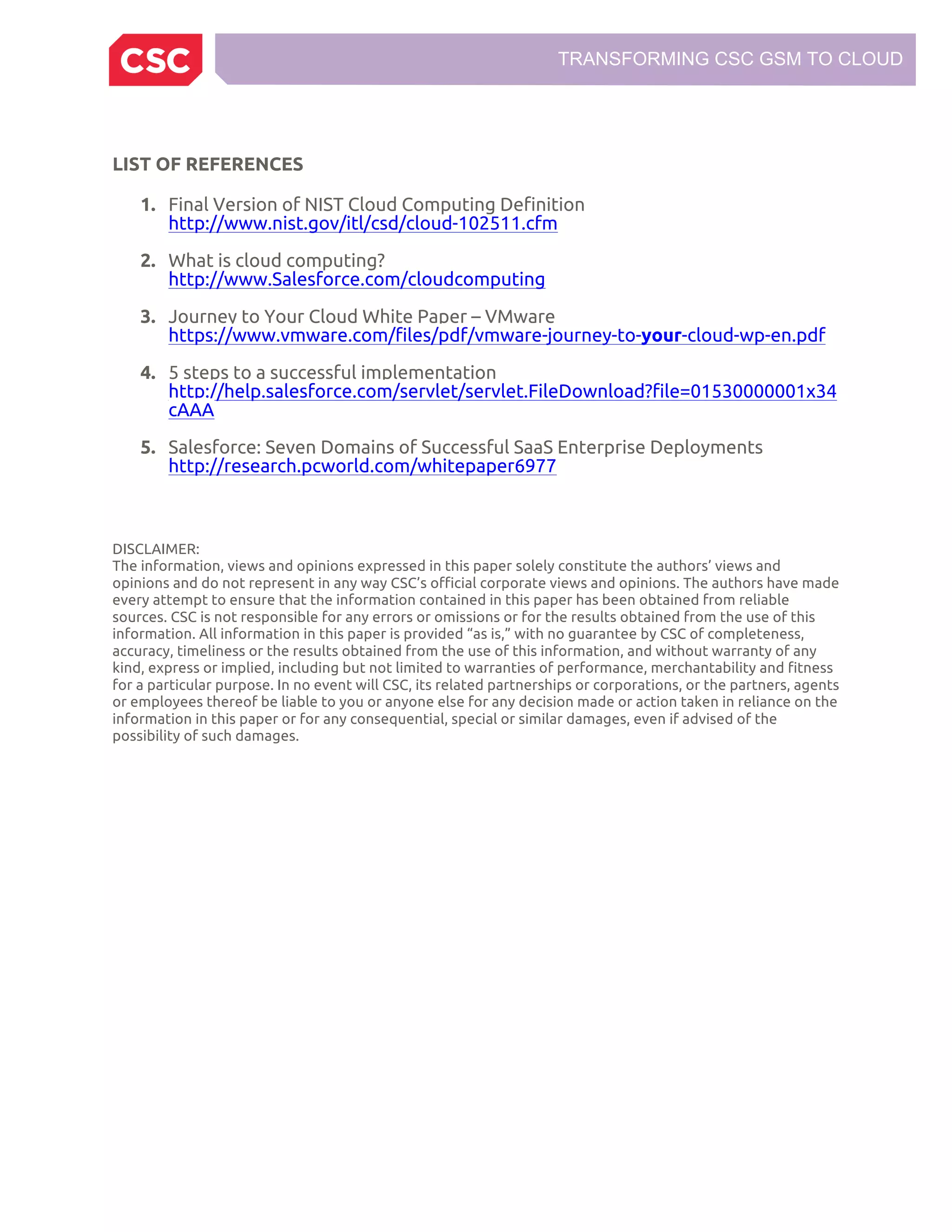 TRANSFORMING CSC GSM TO CLOUD
LIST OF REFERENCES
1. Final Version of NIST Cloud Computing Definition
http://www.nist.gov/itl/csd/cloud-102511.cfm
2. What is cloud computing?
http://www.Salesforce.com/cloudcomputing
3. Journey to Your Cloud White Paper – VMware
https://www.vmware.com/files/pdf/vmware-journey-to-your-cloud-wp-en.pdf
4. 5 steps to a successful implementation
http://help.salesforce.com/servlet/servlet.FileDownload?file=01530000001x34
cAAA
5. Salesforce: Seven Domains of Successful SaaS Enterprise Deployments
http://research.pcworld.com/whitepaper6977
DISCLAIMER:
The information, views and opinions expressed in this paper solely constitute the authors’ views and
opinions and do not represent in any way CSC’s official corporate views and opinions. The authors have made
every attempt to ensure that the information contained in this paper has been obtained from reliable
sources. CSC is not responsible for any errors or omissions or for the results obtained from the use of this
information. All information in this paper is provided “as is,” with no guarantee by CSC of completeness,
accuracy, timeliness or the results obtained from the use of this information, and without warranty of any
kind, express or implied, including but not limited to warranties of performance, merchantability and fitness
for a particular purpose. In no event will CSC, its related partnerships or corporations, or the partners, agents
or employees thereof be liable to you or anyone else for any decision made or action taken in reliance on the
information in this paper or for any consequential, special or similar damages, even if advised of the
possibility of such damages.
 