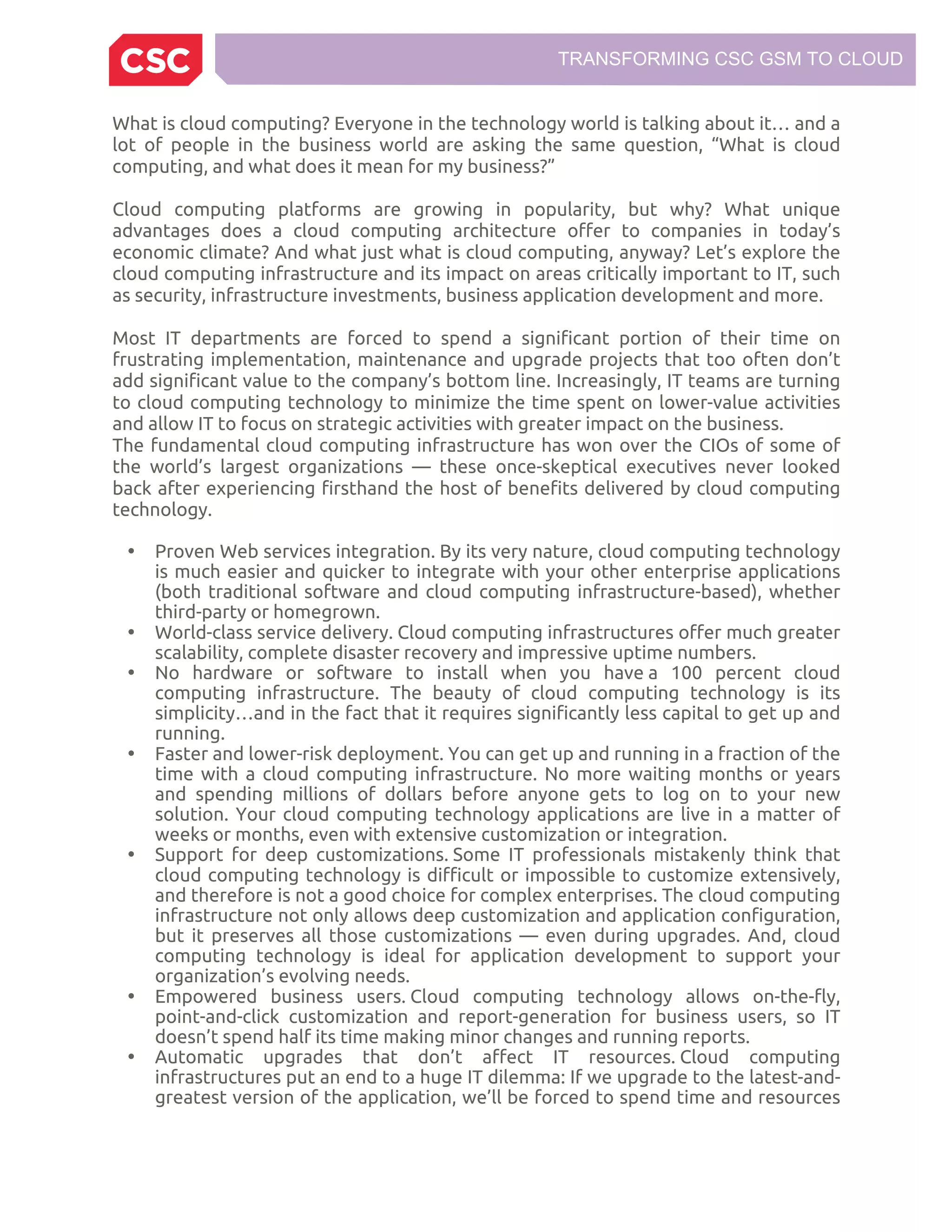 TRANSFORMING CSC GSM TO CLOUD
What is cloud computing? Everyone in the technology world is talking about it… and a
lot of people in the business world are asking the same question, “What is cloud
computing, and what does it mean for my business?”
Cloud computing platforms are growing in popularity, but why? What unique
advantages does a cloud computing architecture offer to companies in today’s
economic climate? And what just what is cloud computing, anyway? Let’s explore the
cloud computing infrastructure and its impact on areas critically important to IT, such
as security, infrastructure investments, business application development and more.
Most IT departments are forced to spend a significant portion of their time on
frustrating implementation, maintenance and upgrade projects that too often don’t
add significant value to the company’s bottom line. Increasingly, IT teams are turning
to cloud computing technology to minimize the time spent on lower-value activities
and allow IT to focus on strategic activities with greater impact on the business.
The fundamental cloud computing infrastructure has won over the CIOs of some of
the world’s largest organizations — these once-skeptical executives never looked
back after experiencing firsthand the host of benefits delivered by cloud computing
technology.
• Proven Web services integration. By its very nature, cloud computing technology
is much easier and quicker to integrate with your other enterprise applications
(both traditional software and cloud computing infrastructure-based), whether
third-party or homegrown.
• World-class service delivery. Cloud computing infrastructures offer much greater
scalability, complete disaster recovery and impressive uptime numbers.
• No hardware or software to install when you have a 100 percent cloud
computing infrastructure. The beauty of cloud computing technology is its
simplicity…and in the fact that it requires significantly less capital to get up and
running.
• Faster and lower-risk deployment. You can get up and running in a fraction of the
time with a cloud computing infrastructure. No more waiting months or years
and spending millions of dollars before anyone gets to log on to your new
solution. Your cloud computing technology applications are live in a matter of
weeks or months, even with extensive customization or integration.
• Support for deep customizations. Some IT professionals mistakenly think that
cloud computing technology is difficult or impossible to customize extensively,
and therefore is not a good choice for complex enterprises. The cloud computing
infrastructure not only allows deep customization and application configuration,
but it preserves all those customizations — even during upgrades. And, cloud
computing technology is ideal for application development to support your
organization’s evolving needs.
• Empowered business users. Cloud computing technology allows on-the-fly,
point-and-click customization and report-generation for business users, so IT
doesn’t spend half its time making minor changes and running reports.
• Automatic upgrades that don’t affect IT resources. Cloud computing
infrastructures put an end to a huge IT dilemma: If we upgrade to the latest-and-
greatest version of the application, we’ll be forced to spend time and resources
 